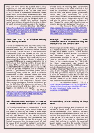 free cash flow allows, to support these policy
objectives," it said. The Budget 2019-20 has set a
disinvestment target of Rs 1.05 lakh crore, while
Rs 57,487 crore is expected to come from central
public sector enterprises (CPSEs) as dividend. S&P
believes that the government's proposed injection
of Rs 70,000 crore into the banking sector as
capital support should help stabilise financial
sector's conditions, although the funding is likely
to weigh on government finances at the margin.
Business Standard - 09.07.2019
https://www.business-standard.com/article/pti-
stories/higher-disinvestment-dividend-target-
may-strain-credit-profiles-of-cpses-s-p-
119070800697_1.html
present policy of retaining 51% Government
stake to retaining 51% stake inclusive of the
stake of Government controlled institutions,”
she had said. The above quoted government
official said that department of public
enterprises (DPE) which is a nodal agency for all
central public sector enterprises (CPSEs) will
look into the matter, and issue clarifications if
any. “As per the current definition they are no
longer a government company,” he added.
The Economic Times - 09.07.2019
https://epaper.timesgroup.com/Olive/ODN/Th
eEconomicTimes/shared/ShowArticle.aspx?doc
=ETKM%2F2019%2F07%2F09&entity=Ar0110
9&sk=44B3D997&mode=text
ONGC, IOC, GAIL, NTPC may lose PSU tag
after equity dilution
Several of 'maharatna' and 'navratna' companies,
including ONGC, IOC, GAIL and NTPC, could soon
become independent board-run entities outside
the scrutiny of CAG and CVC if the government
implements a proposal to take out the PSU tag
from some of the entities after its shareholding
falls below the threshold 51% mark. Government
sources said that Finance Ministry is planning to
approach NITI Aayog to prepare yet another list of
PSUs where their holding could be brought down
to below 51% and also point out which of these
could shed the PSU tag and become independently
board-run private companies. For a company to
remain a government-controlled public sector
undertaking (PSU), either the Centre or the state
government or both together should hold more
than 51% stake in it. The Budget proposed that
51% stake could include direct and indirect
shareholding of the government through other
state-run companies and financial institutions. "As
per the definition of a government company, the
Central government and the state government
together have to have 51% equity.
Mint - 12.07.2019
https://www.livemint.com/companies/news/ongc
-ioc-gail-ntpc-may-lose-psu-tag-after-equity-
dilution-1562902210252.html
Strategic disinvestment: Govt
identifies 28 PSUs for sale including Air
India; here’s the complete list
The Union government is hoping to garner more
than Rs one lakh crore in this financial year from
the sale of its shares in PSUs. In her maiden
budget, finance minister Nirmala Sitharaman
has estimated that the government’s
disinvestment proceeds to be Rs 1.05 lakh
crore, an increase of 31% over the last year’s
figure. In the revised estimate for FY 2018-19,
the Union government has pegged its
disinvestment proceeds at Rs 80,000, the same
as in the budget estimate. The government has
identified 28 central PSUs for disinvestment this
year. It also includes national air carrier Air
India. The government has been trying to find
a buyer or strategic partner for Air India for
several years. However, its efforts to sell the
national carrier has not succeeded due to huge
loan liabilities of the ailing carrier.
The Financial Express - 11.07.2019
https://www.financialexpress.com/economy/st
rategic-disinvestment-govt-identifies-28-psus-
for-sale-including-air-india-heres-the-
complete-list/1640031/
PSU disinvestment: Modi govt to raise Rs
3.25 lakh crore from stake sale in 5 years
The Indian government has plans to raise as much
as Rs 3.25 lakh crore ($47.4 billion) in the next
five years by reducing its stakes in some large
state-owned firms to 40%, two senior government
officials told Reuters, in the nation’s biggest
privatisation push in more than two decades. Last
week, finance minister Nirmala Sitharaman in her
budget announced that the government will look
to reduce direct controlling stakes in some state-
run firms on a case-by-case basis. The plan will
Shareholding reform unlikely to help
PSUs
In a major policy change, the government has
decided to reduce stake in non-financial Public
Sector Undertakings (PSUs) below 51 per cent
without ceding management control over such
entities. The government holding can even go
to as low as 25-30 per cent, a move that will
certainly help it to meet its disinvestment
target, but unlikely to unchain its proverbial
golden goose, according to experts. Finance
Minister Nirmala Sitharaman, in her maiden
 