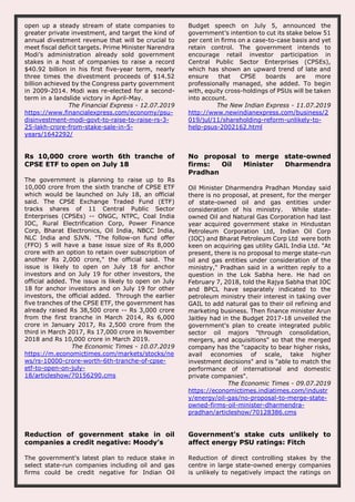 open up a steady stream of state companies to
greater private investment, and target the kind of
annual divestment revenue that will be crucial to
meet fiscal deficit targets. Prime Minister Narendra
Modi’s administration already sold government
stakes in a host of companies to raise a record
$40.92 billion in his first five-year term, nearly
three times the divestment proceeds of $14.52
billion achieved by the Congress party government
in 2009-2014. Modi was re-elected for a second-
term in a landslide victory in April-May.
The Financial Express - 12.07.2019
https://www.financialexpress.com/economy/psu-
disinvestment-modi-govt-to-raise-to-raise-rs-3-
25-lakh-crore-from-stake-sale-in-5-
years/1642292/
Budget speech on July 5, announced the
government’s intention to cut its stake below 51
per cent in firms on a case-to-case basis and yet
retain control. The government intends to
encourage retail investor participation in
Central Public Sector Enterprises (CPSEs),
which has shown an upward trend of late and
ensure that CPSE boards are more
professionally managed, she added. To begin
with, equity cross-holdings of PSUs will be taken
into account.
The New Indian Express - 11.07.2019
http://www.newindianexpress.com/business/2
019/jul/11/shareholding-reform-unlikely-to-
help-psus-2002162.html
Rs 10,000 crore worth 6th tranche of
CPSE ETF to open on July 18
The government is planning to raise up to Rs
10,000 crore from the sixth tranche of CPSE ETF
which would be launched on July 18, an official
said. The CPSE Exchange Traded Fund (ETF)
tracks shares of 11 Central Public Sector
Enterprises (CPSEs) -- ONGC, NTPC, Coal India
IOC, Rural Electrification Corp, Power Finance
Corp, Bharat Electronics, Oil India, NBCC India,
NLC India and SJVN. "The follow-on fund offer
(FFO) 5 will have a base issue size of Rs 8,000
crore with an option to retain over subscription of
another Rs 2,000 crore," the official said. The
issue is likely to open on July 18 for anchor
investors and on July 19 for other investors, the
official added. The issue is likely to open on July
18 for anchor investors and on July 19 for other
investors, the official added. Through the earlier
five tranches of the CPSE ETF, the government has
already raised Rs 38,500 crore -- Rs 3,000 crore
from the first tranche in March 2014, Rs 6,000
crore in January 2017, Rs 2,500 crore from the
third in March 2017, Rs 17,000 crore in November
2018 and Rs 10,000 crore in March 2019.
The Economic Times - 10.07.2019
https://m.economictimes.com/markets/stocks/ne
ws/rs-10000-crore-worth-6th-tranche-of-cpse-
etf-to-open-on-july-
18/articleshow/70156290.cms
No proposal to merge state-owned
firms: Oil Minister Dharmendra
Pradhan
Oil Minister Dharmendra Pradhan Monday said
there is no proposal, at present, for the merger
of state-owned oil and gas entities under
consideration of his ministry. While state-
owned Oil and Natural Gas Corporation had last
year acquired government stake in Hindustan
Petroleum Corporation Ltd, Indian Oil Corp
(IOC) and Bharat Petroleum Corp Ltd were both
keen on acquiring gas utility GAIL India Ltd. "At
present, there is no proposal to merge state-run
oil and gas entities under consideration of the
ministry," Pradhan said in a written reply to a
question in the Lok Sabha here. He had on
February 7, 2018, told the Rajya Sabha that IOC
and BPCL have separately indicated to the
petroleum ministry their interest in taking over
GAIL to add natural gas to their oil refining and
marketing business. Then finance minister Arun
Jaitley had in the Budget 2017-18 unveiled the
government's plan to create integrated public
sector oil majors "through consolidation,
mergers, and acquisitions" so that the merged
company has the "capacity to bear higher risks,
avail economies of scale, take higher
investment decisions" and is "able to match the
performance of international and domestic
private companies".
The Economic Times - 09.07.2019
https://economictimes.indiatimes.com/industr
y/energy/oil-gas/no-proposal-to-merge-state-
owned-firms-oil-minister-dharmendra-
pradhan/articleshow/70128386.cms
Reduction of government stake in oil
companies a credit negative: Moody’s
The government's latest plan to reduce stake in
select state-run companies including oil and gas
firms could be credit negative for Indian Oil
Government's stake cuts unlikely to
affect energy PSU ratings: Fitch
Reduction of direct controlling stakes by the
centre in large state-owned energy companies
is unlikely to negatively impact the ratings on
 