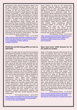 Corporation (IOC), Bharat Petroleum (BPCL) and
Oil India, Moody’s Investors Service said in a
report. “A reduction in government’s direct stake
to below 51 per cent could result in a lower
assessment of support incorporated into the rating
of these companies, a credit negative. The Baa2
ratings of IOCL and BPCL incorporate two notches
of uplift, while that of OIL incorporates one notch
of uplift,” the report said. According to the rating
agency, a change in policy along with Rs 1.1
trillion disinvestment target indicate that the
government’s direct ownership could fall below 51
per cent in the state-owned oil companies - Oil and
Natural Gas Corporation (ONGC), IOC, BPCL and
Oil India, who had a market capitalization of Rs
4.5 trillion as on 5 July 2019. The government is
open to reducing its stake to as low as 40 per cent,
according to an Economic Times report. “The idea
is to unlock the value in these firms.
The Economic Times - 12.07.2019
https://energy.economictimes.indiatimes.com/ne
ws/oil-and-gas/reduction-of-government-stake-
in-oil-companies-a-credit-negative-
moodys/70185335
these entities, as long as the government
maintains majority effective ownership and
broad control of their activities, said Fitch
Ratings in a statement. The update comes on
the backdrop of a statement made by a
government official steering the centre’s asset
sale department on stake sale of energy PSUs.
The official indicated that that the centre may
reduce its direct controlling stakes in large
energy companies including Oil and Natural Gas
Corp (ONGC), Indian Oil Corp, NPTC Ltd and
GAIL (India), while maintaining effective
controlling stakes of at least 51 per cent
through arms such as Life Insurance
Corporation of India. This comes as the
government has set an enhanced target of Rs
1.05 lakh crore of divestment receipts for the
financial year ending 31 March 2020.
The Economic Times - 15.07.2019
https://energy.economictimes.indiatimes.com/
news/oil-and-gas/governments-stake-cuts-
unlikely-to-affect-energy-psu-ratings-
fitch/70225322
Ministries and Niti Aayog differ on how to
split GAIL
Though it is amply clear by now that the marketing
and pipeline businesses of state-run GAIL (India)
will be separated, opinions of departments within
the government seem to differ on the ownership
and shape of the new entity to be created. While
the ministry of petroleum and natural gas feel the
pipeline company should remain a subsidiary of
GAIL, same as GAIL Gas which operates the city
gas distribution business, the Niti Aayog and the
department of investment and public asset
management (DIPAM) are of the view that the
pipeline division should be an independent entity.
According to sources, the Prime Minister’s Office
had called a meeting to hear out both the options
but is yet to give any direction. Sale of pipelines is
part of the government’s asset recycling or
monetisation plan. Apart from pipelines,
transmission lines of Power Grid Corporation,
telecom towers of BSNL and MTNL, ports and
railway stations are the other assets under radar
of the government. GAIL started the work to
transfer its pipeline vertical into a subsidiary of the
parent company and hired a consultant to work
out the options last year. Earlier in the year,
petroleum minister Dharmendra Pradhan had
made it clear that GAIL should separate the two
businesses.
The Financial Express - 10.07.2019
https://www.financialexpress.com/economy/asse
t-monetisation-ministries-and-niti-aayog-differ-
on-how-to-split-gail/1638669/
Opec sees lower 2020 demand for its
oil, points to surplus
Opec on Thursday forecast world demand for its
crude will decline next year as rivals pump
more, pointing to the return of a surplus despite
an Opec-led pact to restrain supplies. Giving its
first 2020 forecasts in a monthly report, the
Organization of the Petroleum Exporting
Countries said the world would need 29.27
million barrels per day (bpd) of crude from its
14 members next year, down 1.34 million bpd
from this year. The drop in demand for Opec
crude highlights the sustained boost that Opec's
policy to support prices by supply cuts is giving
to US shale and other rival supply. This
potentially gives US President Donald Trump
more room to keep up sanctions on Opec
members Iran and Venezuela. "US tight crude
production is anticipated to continue to grow as
new pipelines will allow more Permian crude to
flow to the US Gulf Coast export hub," Opec
said, using another term for shale oil. Opec in
the report also forecast that world oil demand
would rise at the same pace as this year and
that the world economy would expand at this
year's pace, despite slower growth in the United
States and China.
The Economic Times - 11.07.2019
https://energy.economictimes.indiatimes.com/
news/oil-and-gas/opec-sees-lower-2020-
demand-for-its-oil-points-to-surplus/70175776
 