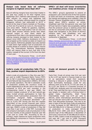 Output cuts boost Asia oil refining
margins to highest since Sept 2017
Asia oil refining margins have more than tripled in
the past four weeks to hit their highest since
September 2017, Refinitiv data showed on Friday,
after refiners cut output and tightened fuel
supplies. The complex refining margin for a typical
Singapore refinery had rebounded to $9.37 a
barrel at the close of Asia's markets on Thursday,
up from $2.74 a barrel on June 21, the lowest for
June since 2003. Profits for gasoline, naphtha,
diesel, jet fuel and high-sulphur fuel oil rose this
month after several refiners across Asia either
reduced output or shut down plants for
maintenance from late in the second-quarter after
refining margins slumped to their lowest for the
season since 2003. Refinery shutdowns in China
also propped up the market as state oil majors cut
back exports. Refineries globally have also started
to scale down high-sulphur fuel oil production six
months ahead of a switch to lower sulphur marine
fuel. The International Maritime Organization
(IMO) will require ships to burn fuel with 0.5%
sulphur instead of the current 3.5% from the start
of next year.
The Economic Times - 12.07.2019
https://energy.economictimes.indiatimes.com/ne
ws/oil-and-gas/output-cuts-boost-asia-oil-
refining-margins-to-highest-since-sept-
2017/70190679
OPEC+ oil deal will lower inventories
and stabilise prices -Iraqi oil minister
The OPEC+ group's agreement to extend oil
production cuts until the end of the first quarter
of 2020 will lower oil inventories, help stabilise
the market and address price volatility, Iraqi Oil
Minister Thamer Ghadhban said on Wednesday.
Asked about OPEC's position on prices,
Ghadhban said that the general view was that
$70 per barrel or higher was acceptable, adding
that the producer group is seeking prices that
are fair to consumers and producers alike. Iraq
hopes that navigation in the Strait of Hormuz
remains open, said Ghadhban, who was
speaking on the sidelines of an energy
conference in Baghdad.
The Economic Times - 11.07.2019
https://energy.economictimes.indiatimes.com/
news/oil-and-gas/opec-oil-deal-will-lower-
inventories-and-stabilise-prices-iraqi-oil-
minister/70160820
India’s crude oil production falls 7% in
May, pushes import dependence to 85%
India’s crude oil production in May this year fell 7
per cent to 2,800 Thousand Metric Tonne (TMT)
due to fall in production from fields operated by
Oil and Natural Gas Corporation (ONGC), Oil India
and private operators. The fall in domestic crude
oil production pushed the country’s crude oil
import dependence to 85 per cent in the month as
compared to 83.8 per cent recorded in the
corresponding month a year ago. ONGC, the
country’s largest producer of oil and natural gas
today invited private participation to help the
company boost hydrocarbon production from 64
nomination marginal fields. Cumulatively,
domestic crude oil production decreased 7 per
cent to 5,519 TMT during the first two months
(April-May) of the current financial year (2019-
2020), as compared to the corresponding period a
year ago. ONGC’s crude oil production in May fell
more than 4 per cent to 1760 TMT. Cumulatively
the company’s domestic crude oil production in the
first two months of the present financial year fell
5 per cent to 3,450 TMT. According to the oil
ministry, major reasons for lower production were
less offtake by consumers in Tripura, Cauvery and
Rajahmundry.
The Economic Times - 10.07.2019
Crude oil demand growth to remain
stable
Facts first. Crude oil prices rose 0.61 per cent
to Rs 4,157 per barrel in futures trade on July
12 as speculators raised their exposure,
tracking a rebound in global markets. On the
Multi Commodity Exchange, crude for July
delivery went up by Rs 25, or 0.61 per cent, to
Rs 4,157 per barrel in a business turnover of
23,863 lots. Analysts were not surprised at this
at all. They said that the rise in crude oil futures
was largely in tandem with a firming trend in
global trade. Significantly, West Texas
Intermediate crude rose 0.75 per cent to
$60.65, while international benchmark Brent
was up 0.83 per cent to $67.07 per barrel at the
New York Mercantile Exchange. This has to be
seen in light of the fact that crude oil production
in India increased to 687 BBL/D/1K in March
from 683 BBL/D/1K in February of 2019. Crude
oil production in India averaged 697.81
BBL/D/1K from 1994 until 2019, reaching an
all-time high of 813 BBL/D/1K in November of
2010 and a record low of 526 BBL/D/1K each in
May of 1994. India's crude oil production in May
this year fell 7 per cent to 2,800 Thousand
Metric Tonne (TMT) due to fall in production
 