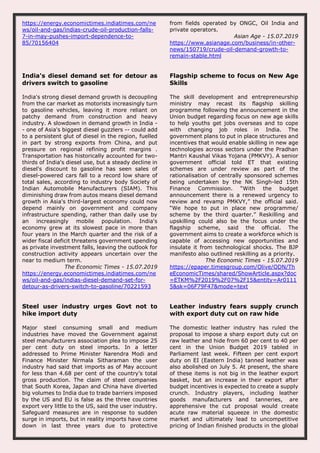 https://energy.economictimes.indiatimes.com/ne
ws/oil-and-gas/indias-crude-oil-production-falls-
7-in-may-pushes-import-dependence-to-
85/70156404
from fields operated by ONGC, Oil India and
private operators.
Asian Age - 15.07.2019
https://www.asianage.com/business/in-other-
news/150719/crude-oil-demand-growth-to-
remain-stable.html
India's diesel demand set for detour as
drivers switch to gasoline
India's strong diesel demand growth is decoupling
from the car market as motorists increasingly turn
to gasoline vehicles, leaving it more reliant on
patchy demand from construction and heavy
industry. A slowdown in demand growth in India -
- one of Asia's biggest diesel guzzlers -- could add
to a persistent glut of diesel in the region, fuelled
in part by strong exports from China, and put
pressure on regional refining profit margins .
Transportation has historically accounted for two-
thirds of India's diesel use, but a steady decline in
diesel's discount to gasoline has seen sales of
diesel-powered cars fall to a record low share of
total sales, according to industry body Society of
Indian Automobile Manufacturers (SIAM). This
diminishing draw from autos means diesel demand
growth in Asia's third-largest economy could now
depend mainly on government and company
infrastructure spending, rather than daily use by
an increasingly mobile population. India's
economy grew at its slowest pace in more than
four years in the March quarter and the risk of a
wider fiscal deficit threatens government spending
as private investment falls, leaving the outlook for
construction activity appears uncertain over the
near to medium term.
The Economic Times - 15.07.2019
https://energy.economictimes.indiatimes.com/ne
ws/oil-and-gas/indias-diesel-demand-set-for-
detour-as-drivers-switch-to-gasoline/70221593
Flagship scheme to focus on New Age
Skills
The skill development and entrepreneurship
ministry may recast its flagship skilling
programme following the announcement in the
Union budget regarding focus on new age skills
to help youths get jobs overseas and to cope
with changing job roles in India. The
government plans to put in place structures and
incentives that would enable skilling in new age
technologies across sectors under the Pradhan
Mantri Kaushal Vikas Yojana (PMKVY). A senior
government official told ET that existing
schemes are under review as part of the
rationalisation of centrally sponsored schemes
being undertaken by the NK Singh-led 15th
Finance Commission. “With the budget
announcement there is a renewed urgency to
review and revamp PMKVY,” the official said.
“We hope to put in place new programme/
scheme by the third quarter.” Reskilling and
upskilling could also be the focus under the
flagship scheme, said the official. The
government aims to create a workforce which is
capable of accessing new opportunities and
insulate it from technological shocks. The BJP
manifesto also outlined reskilling as a priority.
The Economic Times - 15.07.2019
https://epaper.timesgroup.com/Olive/ODN/Th
eEconomicTimes/shared/ShowArticle.aspx?doc
=ETKM%2F2019%2F07%2F15&entity=Ar0111
5&sk=06F79F47&mode=text
Steel user industry urges Govt not to
hike import duty
Major steel consuming small and medium
industries have moved the Government against
steel manufacturers association plea to impose 25
per cent duty on steel imports. In a letter
addressed to Prime Minister Narendra Modi and
Finance Minister Nirmala Sitharaman the user
industry had said that imports as of May account
for less than 4.68 per cent of the country’s total
gross production. The claim of steel companies
that South Korea, Japan and China have diverted
big volumes to India due to trade barriers imposed
by the US and EU is false as the three countries
export very little to the US, said the user industry.
Safeguard measures are in response to sudden
surge in imports, but in reality imports have come
down in last three years due to protective
Leather industry fears supply crunch
with export duty cut on raw hide
The domestic leather industry has ruled the
proposal to impose a sharp export duty cut on
raw leather and hide from 60 per cent to 40 per
cent in the Union Budget 2019 tabled in
Parliament last week. Fifteen per cent export
duty on EI (Eastern India) tanned leather was
also abolished on July 5. At present, the share
of these items is not big in the leather export
basket, but an increase in their export after
budget incentives is expected to create a supply
crunch. Industry players, including leather
goods manufacturers and tanneries, are
apprehensive the cut proposal would create
acute raw material squeeze in the domestic
market and ultimately lead to uncompetitive
pricing of Indian finished products in the global
 