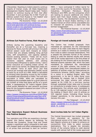 4 November. Reacting to India’s stand to continue
imports of Iranian crude, US State Department
spokesperson Heather Nauert today said: “India's
decision to continue buying oil from Iran after
November 4 and purchase the S-400 Triumf air
defence system from Russia is "not helpful" and
the US is reviewing it very carefully.”
The Economic Times - 12.10.2018
https://energy.economictimes.indiatimes.com/ne
ws/oil-and-gas/india-will-continue-to-buy-
iranian-crude-in-nov-payment-mechanism-to-be-
worked-out-s-c-garg/66181370
MRPL — have contracted 9 million barrel for
crude from the country for November. Reliance
Industries, Hindustan Petroleum, Bharat
Petroleum and MRPL are the companies which
are looking to procure additional one million
barrel each from Saudi Arabia, according to
agency reports. The development comes close
on the heels of Saudi Arabia claiming it can
replace Iranian oil which will be unavailable due
to renewed US sanctions, a claim Iran has
termed ‘exaggerated’.
The Financial Express - 12.10.2018
https://www.financialexpress.com/economy/ir
an-sanctions-india-ups-imports-from-
saudi/1344868/
Airlines Cut Festive Fares, Risk Margins
Airfares during the upcoming Dussehra and
thereafter are at a five-year low, meaning a
bonanza for flyers, but the soft pricing in the peak
festival season could dent margins at Indian
carriers that are already battling rising jet-fuel
costs, stiff competition, and capacity addition
beyond existing demand. “Yields will be much
weaker than last year on most routes due to
excessive capacity addition, and slowing
economy/less willingness to spend money,” said a
senior executive at a leading Indian carrier. He
didn’t want to be named. He added that yields are
the weakest “since at least 2013” and that
revenue per average seat kilometre (RASK) would
be down by as much as a fifth. RASK is calculated
by dividing total operating income by the number
of available seat kilometres or ASKs. The cost item
equivalent is CASK. ASKs are calculated by
multiplying the available seats for a given plane by
the number of miles that plane will fly on a given
flight. A spokesperson for India’s biggest online
travel portal MakeMyTrip said advance purchase
fares for the Dussehra weekend are down 15% as
compared to 2017.
The Economic Times - 12.10.2018
https://epaper.timesgroup.com/Olive/ODN/TheEc
onomicTimes/shared/ShowArticle.aspx?doc=ETK
M%2F2018%2F10%2F12&entity=Ar00706&sk=9
47195ED&mode=text
Foreign air travel subsidy drill
The Centre has invited proposals from
interested air operators for the international
version of its Udan (Ude Desk Ka Aam Nagrik)
scheme as it seeks to enhance air connectivity
from India to select overseas destinations. This
is despite the domestic format of the scheme
failing to yield the desired results with almost
half of the routes approved in the first phase of
the bidding for the scheme still to be launched.
National airports operator AAI, which has been
mandated to implement the international
version of the Udan scheme, has invited "e-
proposals (bids) from international bidders for
selection of airlines under the International Air
Connectivity Scheme, (IACS) Udan," according
to a notice in a leading English daily. The
government, in its bid to make flying more
affordable for masses, had in October 2016
announced the Udan scheme with airfares
capped at Rs 2,500 for a one-hour journey
through subsidised ticket rates and to provide
air connectivity to smaller towns. In subsequent
developments, five airlines were mandated to
fly on 128 regional routes in the first phase of
the bidding in March 2017, and 15 airlines on
325 regional routes, including those having
chopper operations, in the second phase in
January this year.
The Telegraph - 15.10.2018
https://epaper.telegraphindia.com/textview_2
26167_16339703_4_1_9_15-10-
2018_71_1.html
Tour Operators Expect Robust Business
this Festive Season
Tour operators and OTAs are expecting a bumper
quarter this festive season as bookings for
festivals like Dussehra, Durga Puja and Diwali
register a significant uptick compared to last year
with cheaper deals and offers sidestepping a spike
in oil prices that promised to dent air carriers’
Govt invites bids for int’l Udan flights
The Central Government has invited proposals
from interested air operators for the
international version of its ‘Udan’ (Ude Desk Ka
Aam Nagrik) scheme as it seeks to enhance air
connectivity from India to select overseas
destinations. This is despite the domestic
format of the scheme failing to yield desired
results with almost half of the routes approved
 
