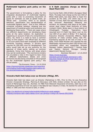 Multimodal logistics park policy on the
anvil
The government is formulating a policy for the
integrated development of multimodal logistics
parks with a view to promoting movement of
goods for domestic as well as global trade, an
official said. Currently, there is no specific
definition, specification and standardisation of
multimodal logistics parks. Due to this, different
ministries including railways, shipping and the
department of industrial policy and promotion are
developing these parks. "There are cases where
two different departments are developing these
parks at the same location. So duplication is
happening on account of lack of a comprehensive
policy. So, there is a need to have a common
policy on this subject," the official said. As many
as 35 such parks have been proposed by different
ministries including railways. A 50-acre park
requires Rs 200-300 crore for development. The
policy would help set up one authority for the
approval of these parks, setting up common
standards, fixing time frames, and areas where
they can be constructed. "The commerce ministry
has circulated a note in this regard to take views
of different stakeholders. States and union
territories are also being consulted on the proposal
for the multimodal logistics park policy," the
official added.
The Economic Times - 14.10.2018
https://economictimes.indiatimes.com/news/eco
nomy/policy/multimodal-logistics-park-policy-on-
the-anvil/articleshow/66202088.cms
A K Rath assumes charge as Bhilai
Steel Plant CEO
Arun Kumar Rath, CEO of SAIL's Durgapur Steel
Plant, Thursday took charge as the new CEO of
Bhilai Steel plant, two days after a major fire
accident at the SAIL unit which has so far
claimed 13 lives. Rath has replaced M Ravi who
was removed Wednesday following the
accident. An explosion took place at the state-
owned steel maker Steel Authority of India
Limited's (SAIL) Bhilai plant in Durg district of
Chhattisgarh Tuesday. "Operations have
resumed and A K Rath has taken over as the
new CEO of our plant in Bhilai," M C Agarwal,
Executive Director (Corporate Affairs), Steel
Authority of India Limited (SAIL) told PTI.
Expressing anguish at the loss of lives in the
blast, Union Steel Minister who reached the site
Wednesday removed the plant CEO M Ravi with
immediate effect and suspended General
Manager (safety department) T Pandya Raja
and Deputy General Manager (energy
department) Naveen Kumar.
Business Standard - 12.10.2018
https://www.business-
standard.com/article/pti-stories/a-k-rath-
assumes-charge-as-bhial-steel-plant-ceo-
118101101372_1.html
Virendra Nath Datt takes over as Director (Mktg), NFL
Virendra Nath Datt has taken over as Director (Marketing) in NFL. Prior to this, he was Executive
Director (Corporate Strategy, Planning & Advocacy) with GAIL (India) Limited. He was also on the
board of Mahanagar Gas Ltd., Mumbai. An MBA from Maharshi Dayanand University, Datt has a rich
marketing experience of over 33 years in the Natural Gas industry in India. He started his career with
ONGC in 1985 and then moved to GAIL in 1995.
Daily Hunt - 12.10.2018
https://m.dailyhunt.in/news/india/english/millennium+post-epaper-
millpost/virendra+nath+datt+takes+over+as+director+mktg+nfl-newsid-99133995
 