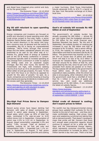 and diesel have triggered price control and duty
cut by the government.
The Economic Times - 10.10.2018
https://epaper.timesgroup.com/Olive/ODN/TheEc
onomicTimes/shared/ShowArticle.aspx?doc=ETK
M%2F2018%2F10%2F10&entity=Ar01707&sk=E
A396585&mode=text
a major hurricane. West Texas Intermediate
futures advanced 0.6% to $74.71 a barrel on
the New York Mercantile exchange at 8:34am
local time.
Mint - 10.10.2018
https://www.livemint.com/Money/GmpcUq4dlK
jKcZGGjiWvLI/IEA-urges-Opec-to-open-taps-
as-oil-markets-enter-red-zone.html
Big Oil still reluctant to open spending
taps: Goldman
Energy companies and investors are focused on
profits and reluctant to boost spending even after
crude prices surged to four-year highs, a senior
Goldman Sachs banker said on Thursday. Rattled
by the recent downturn in the sector and long-
term concerns over oil demand and the switch to
renewables, Big Oil is facing an unprecedented
challenge. "We're firmly through that survival
phase and the better capitalized players are now
positioned to do well on the other side of it,"
Andrew Fry, global head of energy at Goldman
said at the Oil & Money conference in London.
Companies typically seek to increase spending as
they emerge from a downturn in order to capture
low drilling costs and an expected supply
shortage. But this time round, the barriers for
investments are high, with investors seeking
returns of as much as 15 to 20 percent from multi-
billion dollar oil and gas projects, Fry said. "In the
near term the focus is on returns as opposed to
growth for the sake of growth," he said. As a
result, companies are currently focusing on buying
back shares and paying dividends to investors with
the excess cash they generate.
The Economic Times - 12.10.2018
https://energy.economictimes.indiatimes.com/ne
ws/oil-and-gas/big-oil-still-reluctant-to-open-
spending-taps-goldman/66166499
Govt's oil subsidy bill exceeds Rs 460
billion at end of September
The government’s oil subsidy burden has
already exceeded Rs 460 billion — almost 84
per cent higher than the budgeted estimate of
Rs 250 billion for the whole financial year,
Business Standard has learnt. “By the end of
September, the subsidy burden on cooking gas
increased to over Rs 390 billion and that of
kerosene to Rs 70 billion,” said a senior official.
In FY18, the subsidy for cooking gas was Rs
208.8 billion and that for kerosene was Rs 46.72
billion. The government has recently cut Rs 1.5
per litre on excise duty of petrol and diesel,
which will lead it to loss of Rs 10.5 billion in
revenues for October-March. The government
will bear around Rs 61 billion of that hit, with
states bearing the rest, since 42 per cent of the
proceeds from duties are passed on to them.
The big subsidy bill will add to the government’s
fiscal deficit woes. Of the revenue and
expenditure data available, while the direct tax
data is encouraging, other indicators show that
the government could face a shortfall of more
than Rs 1 trillion in its share of goods and
service tax, and could see additional
expenditures of Rs 465 billion, if one includes
the latest oil subsidy figures.
Business Standard - 13.10.2018
https://www.business-
standard.com/article/economy-policy/govt-s-
oil-subsidy-bill-exceeds-rs-460-billion-at-end-
of-september-118101300039_1.html
Sky-High Fuel Prices Serve to Dampen
Sept Demand
Record pump prices have begun denting fuel
demand, with sales of diesel contracting and
growth in petrol sales slowing in September.
Diesel sales, which make up 40% of total fuel
sales, contracted 0.7% year-on-year to 6.03
million tonne (mt) in September. Consumption of
petrol rose 4.2% to 2.23 mt in September. In
August, diesel consumption expanded 4.2% and
petrol, 7.8%, on-year. Total oil demand —
naphtha, cooking oil, jet fuel, pet coke and
transportation fuels — expanded just 1.1% on-
year in September. In August, it had grown
0.76%. Jet fuel consumption grew 8% and cooking
Global crude oil demand is cooling;
don't expect prices to follow
The world's two big intergovernmental energy
groups have updated their outlooks for the oil
market to the end of next year – and they don't
make comfortable reading. High prices, trade
wars and weakening currencies are taking their
toll on demand growth. That doesn't necessarily
mean that prices will fall. Concern that there
isn't enough spare production capacity should
continue to support oil for a while yet. Both
Opec and the International Energy Agency,
which represents consumer countries, expect
global consumption to increase by about 1.36
million barrels a day next year. That's a lot less
 