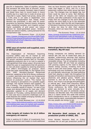 gas 6% in September. Sales of naphtha, petcoke
and kerosene fell while that of bitumen, widely
used in roads, increased. Domestic rates of petrol
and diesel have risen to record levels in recent
months due to a rapid rise in crude oil prices and
sharp fall in rupee. Higher fuel prices, along with
a 5.6% drop in car sales in September, hurt
demand for transportation fuel. Diesel, whose
demand has contracted, is also used for power
generation by factories, telecom towers, shopping
malls, residential societies, and irrigation pumps.
Higher availability of grid power can reduce
demand for diesel-generated power. Similarly,
floods can restrict mobility, cutting demand for the
transportation fuel.
The Economic Times - 15.10.2018
https://epaper.timesgroup.com/Olive/ODN/TheEc
onomicTimes/shared/ShowArticle.aspx?doc=ETK
M%2F2018%2F10%2F15&entity=Ar01703&sk=9
3CD8231&mode=text
than we have become used to since the price
crash that began in 2014, and it's a more
pessimistic outlook than either group had back
in July. The changes may not appear big, but
there could be more to come. Neil Atkinson,
head of the IEA’s oil industry and markets
division, said after publication of the report on
Friday that any changes to the 2019 demand
outlook are more likely to be to the downside
than the upside. Both the IEA and Organisation
of Petroleum Exporting Countries have a history
of being too slow to alter their demand
forecasts, which can leave them trailing behind
the market.
The Economic Times - 15.10.2018
https://energy.economictimes.indiatimes.com/
news/oil-and-gas/global-crude-oil-demand-is-
cooling-dont-expect-prices-to-follow/66205613
OPEC says oil market well supplied, wary
of 2019 surplus
The Organization of Petroleum Exporting
Countries (OPEC) sees the oil market as well
supplied and is wary of creating a glut next year,
the group’s secretary-general said on Thursday,
suggesting producers are in no rush to expand a
June agreement that raises output. Oil prices have
rallied this year on expectations that US sanctions
on Iran will strain supplies by lowering shipments
from OPEC’s third-largest oil producer. Brent
crude last week reached $86.74, the highest since
2014. OPEC Secretary-General Mohammad
Barkindo, speaking at the Oil & Money conference
in London, said there were many non-fundamental
factors influencing the oil market that were
beyond oil producers’ control. “The market has
been reacting to perceptions of a possible supply
shortage. The market remains well supplied,” he
told a briefing. “The projections for 2019 clearly
show a possible rebuild of stocks,” he said of the
supply and demand balance for next year. OPEC
separately updated its oil supply and demand
forecasts on Thursday, cutting demand estimates
for next year due to economic challenges such as
trade disputes and volatile emerging markets, and
pointing to excess supply.
The Hindu Business Line - 12.10.2018
https://www.thehindubusinessline.com/markets/
commodities/opec-says-oil-market-well-supplied-
wary-of-2019-surplus/article25194559.ece
Natural gas here to stay beyond energy
transition, Big Oil says
Energy companies are betting demand for
natural gas will rise at break-neck pace for
decades, undermining warnings that tackling
climate change would require a rapid switch to
renewable energy. Top oil companies including
Royal Dutch Shell, BP and Total are adapting
with growing urgency to the need to develop
cleaner energy sources, investing more and
more in solar and wind power, electric vehicle
technology and even forestation. Still, they see
oil, and specially natural gas, the least polluting
fossil fuel, playing a major role throughout the
decades of transition and beyond as demand for
electricity and plastics grows. "Shell's core
business is, and will be for the foreseeable
future, very much in oil and gas and particularly
in natural gas," Shell Chief Executive Officer
Ben van Beurden said in a speech at the Oil &
Money conference. By 2035, Shell expects
global gas demand to grow annually by 2
percent, twice the pace of worldwide energy
demand, van Beurden said. The United Nations
said in a report earlier this week that limiting
Earth's temperature rise to 1.5 degrees Celsius
means making rapid, unprecedented changes in
the way people use energy to eat.
CNBC - 10.10.2018
https://www.cnbc.com/2018/10/09/reuters-
america-natural-gas-here-to-stay-beyond-
energy-transition-big-oil-says.html
India targets oil traders for $1.5 billion
emergency oil reserve
India is seeking $1.5 billion of investments from
global oil producers and traders to build additional
PM Narendra Modi reviews oil, gas
production profile of ONGC, OIL
Prime Minister Narendra Modi on Friday
reviewed the oil and gas production profile of
 