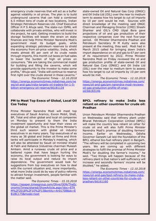 emergency crude reserves that will act as a buffer
against volatility in oil prices. The plan is to build
underground caverns that can hold a combined
6.5 million tons of crude at two locations, Indian
Strategic Petroleum Reserves Ltd. Chief Executive
Officer H P S Ahuja said. The state-run ISPRL will
collaborate with private entities, who will invest in
the project, he said. Getting investors to build the
storage facilities will lessen the strain on state
finances and help Prime Minister Narendra Modi’s
government meet its budget goals, while
expanding strategic petroleum reserves to shield
the economy from oil-price volatility. India, which
meets almost 85 per cent of its crude needs
through imports, this month cut taxes on fuel sales
to lower the burden of high oil prices on
consumers. “We are taking the commercial model
for building and filling the caverns, which will
provide opportunity to the investor to make some
profits,” Ahuja said. “India will continue to reserve
first right over the crude stored in these caverns.”
The Economic Times - 12.10.2018
https://energy.economictimes.indiatimes.com/ne
ws/oil-and-gas/india-targets-oil-traders-for-1-5-
billion-emergency-oil-reserve/66181134
state-owned Oil and Natural Gas Corp (ONGC)
and Oil India Ltd (OIL) over the near to medium
term to assess how his target to cut oil imports
by 10 per cent would be met. Sources with
direct knowledge of the meeting said ONGC
Chairman and Managing Director (CMD) Shashi
Shanker and OIL's CMD Utpal Bora gave
projections of oil and gas production of their
respective companies over the next five-year
period. Oil Minister Dharmendra Pradhan and
Petroleum Secretary M M Kutty were also
present at the meeting, they said. Modi had in
March 2015 called for bringing down India's
import dependence on oil and gas to 67 per cent
of its requirement by 2022. Prime Minister
Narendra Modi on Friday reviewed the oil and
gas production profile of state-owned Oil and
Natural Gas Corp (ONGC) and Oil India Ltd
(OIL) over the near to medium term to assess
how his target to cut oil imports by 10 per cent
would be met.
The Economic Times - 12.10.2018
https://energy.economictimes.indiatimes.com/
news/oil-and-gas/pm-narendra-modi-reviews-
oil-gas-production-profile-of-ongc-
oil/66183146
PM to Meet Top Execs of Global, Local Oil
Cos Today
Prime Minister Narendra Modi will meet top
executives of Saudi Aramco, Exxon Mobil, Shell,
BP, Total and other global and local oil companies
on Monday to present to them the India
investment opportunity and hear their views on
the global oil market. This is the Prime Minister’s
third such session with global oil industry
executives in as many years. Top executives of as
many as 38 global and Indian oil firms and think
tanks will participate in Monday’s meeting, which
will also be attended by Saudi oil minister Khalid
Al Falih and Reliance Industries chairman Mukesh
Ambani. Amid a runaway crude oil price and a
battered rupee that have begun hurting the
economy, the government is looking for ways to
raise its local output and reduce its import
dependence. The government would look for
suggestions from top executives on how to deal
with the current situation and, more importantly,
what more India could do by way of policy reforms
to attract foreign investment, people familiar with
the matter said.
The Economic Times - 15.10.2018
https://epaper.timesgroup.com/Olive/ODN/TheEc
onomicTimes/shared/ShowArticle.aspx?doc=ETK
M%2F2018%2F10%2F15&entity=Ar01708&sk=E
B1BC175&mode=text
BPCL refinery to make India less
reliant on other countries for crude oil:
Pradhan
Union Petroleum Minister Dharmendra Pradhan
on Wednesday said that refinery plant under
Bharat Petroleum Corporation Limited (BPCL)
will make the country less reliant on other for
crude oil and will also fulfil Prime Minister
Narendra Modi's promise of doubling farmers'
income. Earlier on Wednesday, Odisha
Governor Ganeshi Lal laid the foundation of the
BPCL ethanol bio-fuel refinery plant in Bargarh.
"The refinery will be completed in upcoming two
years. We are coming up with different
strategies to fulfil the promise of Prime Minister
Modi's for doubling the farmer's income," he
said. "Two things will happen because of the
refinery plant is that nation's self-sufficiency will
increase and secondly farmers' income will be
doubled," he added.
The Economic Times - 12.10.2018
https://energy.economictimes.indiatimes.com/
news/oil-and-gas/bpcl-refinery-to-make-india-
less-reliant-on-other-countries-for-crude-oil-
pradhan/66161160
 