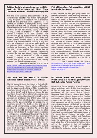 Cutting India’s dependence on middle-
east oil: 60% more oil lifted from
Colombia, Ecuador to increase supply too
With the India-Colombia bilateral trade $1.5 bn,
India lifted oil close to $ 400 million from January
to July this year– an increase of 60% in the same
period of the previous year. Speaking to FE
ONLINE, on condition of anonymity, a very senior
diplomat said that, “As US imports of Colombian
and of other origin continue to decline, impending
sanctions on Iran next month, supply constraints
of OPEC, India is expected to look at other
markets.” “Imports of oil from Colombia and
Ecuador will go up substantially in the coming
months,” the senior diplomat added. With the
India-Colombia bilateral trade $1.5 bn, India lifted
oil close to $ 400 million from January to July this
year– an increase of 60% in the same period of
the previous year. Speaking to FE ONLINE, on
condition of anonymity, a very senior diplomat
said that, “As US imports of Colombian and of
other origin continue to decline, impending
sanctions on Iran next month, supply constraints
of OPEC, India is expected to look at other
markets.” “Imports of oil from Colombia and
Ecuador will go up substantially in the coming
months,” the senior diplomat added.
The Financial Express - 10.10.2018
https://www.financialexpress.com/defence/cuttin
g-indias-dependence-on-middle-east-oil-60-
more-oil-lifted-from-colombia-ecuador-to-
increase-supply-too/1343014/
PetroChina plans full operations at LNG
terminals this winter
China's largest oil and gas group PetroChina
plans to operate its three receiving terminals at
full rates and boost purchases from the spot
market to meet a demand spike in winter,
according to a report on an official government
website on Thursday. For the first eight months
of 2018, PetroChina's gas imports via central
Asian pipeline, with supplies primarily sourced
from Turkmenistan, reached 33.9 billion cubic
metres (bcm), equivalent to 66 per cent of the
annual plan, according to the report on
www.sasac.gov.c http://www.sasac.gov.cn.
Pipeline gas imports from Myanmar amounted
to 3 bcm, or 59 per cent of the annual plan for
the January to August period. Its Jiangsu
terminal aims to supply 3.3 bcm gas via pipeline
and Tangshan terminal 4.1 bcm during the
winter period between November and March,
said the report, without giving details on its
third terminal in Dalian. The state energy giant
has also stepped up winter drilling at domestic
fields such as Tarim, Changqing and Sichuan.
Its largest gas field will pump at a record 38
bcm for this year
The Economic Times - 11.10.2018
https://energy.economictimes.indiatimes.com/
news/oil-and-gas/petrochina-plans-full-
operations-at-lng-terminals-this-
winter/66163497
Govt will not ask OMCs to further
subsidise petrol, diesel prices: Official
Allaying concerns about the return of fuel subsidy
regime, a top Finance Ministry official on Thursday
said the government asking oil PSUs to subsidise
petrol and diesel prices by Re 1 per litre was a
"one-time thing" and it does not intend to ask
them to do it again. While oil marketing companies
(OMCs) will continue to enjoy marketing freedom,
upstream oil producers like ONGC would not be
asked to share fuel subsidy burden, he added. Just
last week, the government had cut excise duty on
petrol and diesel by Rs 1.50 per litre and asked
state-owned oil marketing companies (OMCs) to
subsidise the two fuels by another Re 1 a litre. But
most of the Rs 2.50 per litre reduction in rates
effected from October 5 has been lost in increases
in selling prices on subsequent days, giving rise to
the suspicion that the government may again ask
OMCs to subsidise fuel. "The Re 1 absorption by
OMCs in their pricing was a one-time thing," the
official said. The government, he said, has no
intention of asking them to do that again.
Following the comments, shares of OMCs surged
by as much as 19 per cent intra-day, defying the
broader market trends.
Oil Prices Make PM Modi, Jaitley,
Pradhan Go in a Huddle Again; OMCs to
Not Subsidise Prices Further
Despite the Centre deciding to slash prices of
petrol and diesel by Rs 2.50 a litre, retail rates
of fuel in India have been going up. Taking
cognisance of the same, Prime Minister
Narendra Modi, Finance Minister Arun Jaitley
and Petroleum Minister Dharmendra Pradhan
met again on Friday to deliberate on possible
measures to curb rates. One of the decisions
that has come out of the meeting is that oil
marketing companies (OMCs) will not be asked
to subsidise the fuel prices any further. Despite
the Centre deciding to slash prices of petrol and
diesel by Rs 2.50 a litre, retail rates of fuel in
India have been going up. Taking cognisance of
the same, Prime Minister Narendra Modi,
Finance Minister Arun Jaitley and Petroleum
Minister Dharmendra Pradhan met again on
Friday to deliberate on possible measures to
curb rates. One of the decisions that has come
out of the meeting is that oil marketing
companies (OMCs) will not be asked to
subsidise the fuel prices any further. The move
 