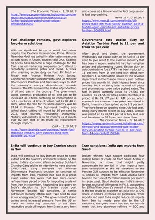The Economic Times - 11.10.2018
https://energy.economictimes.indiatimes.com/ne
ws/oil-and-gas/govt-will-not-ask-omcs-to-
further-subsidise-petrol-diesel-prices-
official/66165969
also comes at a time when the Rabi crop season
is fast approaching.
News 18 - 13.10.2018
https://www.news18.com/news/india/oil-
prices-make-pm-modi-jaitley-pradhan-go-in-a-
huddle-again-omcs-to-not-subsidise-prices-
further-1906989.html
Fuel challenge remains, govt explores
long-term solutions
With no significant let-up in retail fuel prices
despite the Centre's intervention, Prime Minister
Narendra Modi has called for alternative measures
to curb rates in future, sources told DNA. Soaring
oil prices have become a huge challenge for the
Centre as oil marketing companies can't afford to
repeatedly subsidise petrol and diesel. A week
after slashing excise duty on fuel, PM Modi on
Friday met Finance Minister Arun Jaitley,
Commerce Minister Suresh Prabhu and Oil Minister
Dharmendra Pradhan and discussed ways to shift
the country's energy dependence towards
biofuels. The PM reviewed the status of production
of oil and gas in the country. The government
wants domestic production of oil and gas to be
increased as it feels curtailing oil consumption is
not a resolution. A litre of petrol cost Rs 82.48 in
Delhi, while the rate for the same quantity was Rs
87.94 in Mumbai. The high-level meeting also
talked about cutting oil import by 10 per cent by
2022, said sources, requesting anonymity.
"India's vulnerability is in oil imports as it meets
over 82 per cent of its crude oil requirement
through imports.
DNA - 13.10.2018
https://www.dnaindia.com/business/report-fuel-
challenge-remains-govt-explores-long-term-
solutions-2674808
Government cuts excise duty on
Aviation Turbine Fuel to 11 per cent
from 14 per cent
After petrol and diesel, the government
Wednesday cut excise duty on jet fuel to 11 per
cent to give relief to the aviation industry that
has been in recent weeks hit hard by rising fuel
prices and plummeting rupee. Excise duty on
aviation turbine fuel (ATF) has been reduced to
11 per cent from 14 per cent with effect from
October 11, a notification issued by the revenue
department in the finance ministry said. Jet fuel
prices this month hit their highest level since
January 2014 as rising international oil prices
and plummeting rupee value pushed rates. The
fuel in Delhi currently costs Rs 74,567 per
kilolitre (Rs 74.56 per litre) and in Mumbai, it is
priced at Rs 74,177 per kl. ATF prices, which
currently are cheaper than petrol and diesel in
Delhi, have since July spiked up by 9.5 per cent.
They have been on upswing since July last year,
rising every month except in July 2018. Jet fuel
was priced at Rs 47,013 per kl in July last year
and has risen by 58.6 per cent since then.
The Economic Times - 11.10.2018
https://energy.economictimes.indiatimes.com/
news/oil-and-gas/government-cuts-excise-
duty-on-aviation-turbine-fuel-to-11-per-cent-
from-14-per-cent/66157844
India will continue to buy Iranian crude
in Nov
India will continue to buy Iranian crude to some
extent and the quantity of imports will not be the
same, India’s economic affairs secretary Subhash
Chandra Garg said in an interview to news channel
CNBC-TV18. Garg conveyed oil minister
Dharmendra Pradhan’s decision to continue oil
imports from Iran. Pradhan had said in a press
event earlier this week that two state-owned
refiners have placed orders for importing crude oil
from Iran in November. Responding to a query on
India’s decision to buy Iranian crude post
November despite US sanctions, a senior
petroleum ministry official said: “We need to look
at our energy needs too.” The government’s stand
comes amid increased pressure from the US on
major oil importing countries to cut their
respective crude oil imports from Iran to zero from
Iran sanctions: India ups imports from
Saudi
Indian refiners have sought additional four
million barrel of crude oil from Saudi Arabia in
November, a move that might partly
compensate for any fall in their imports from
Iran consequent to the US sanctions on the
Persian Gulf country to be effective November
4. India’s oil imports from Saudi Arabia have
been to the tune of 25 million barrels per month
in recent past. Saudi Arabia was India’s second
largest source of oil imports in FY18, accounting
for 15% of the country’s overall oil imports; Iraq
is the top crude oil exporter to India with a 20%
share in India’s overseas oil purchases. While
reports had said India might reduce oil imports
from Iran to nearly zero due to the US
sanctions, the government had said earlier this
week that two state-run refiners — IOC and
 