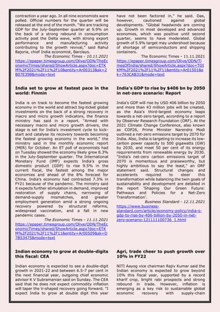 contraction a year ago. In all nine economists were
polled. Official numbers for the quarter will be
released at the end of the month. “We are tracking
GDP for the July-September quarter at 9.9% on
the back of a strong rebound in consumption
activity post the Delta wave, with strong export
performance and manufacturing activity
contributing to the growth revival,” said Rahul
Bajoria, chief India economist, Barclays.
The Economic Times - 10.11.2021
https://epaper.timesgroup.com/Olive/ODN/TheEc
onomicTimes/shared/ShowArticle.aspx?doc=ETK
M%2F2021%2F11%2F10&entity=Ar00313&sk=2
B07E398&mode=text
have not been factored in,” he said. Das,
however, cautioned against global
developments. “Global headwinds are coming
up. Growth in most developed and advanced
economies, which was positive until second
quarter, seems to have moderated. Global
growth of 5.9% target may undershoot because
of shortage of semiconductors and shipping
containers.
The Economic Times - 11.11.2021
https://epaper.timesgroup.com/Olive/ODN/Ti
mesOfIndia/shared/ShowArticle.aspx?doc=TOI
KM%2F2021%2F11%2F11&entity=Ar01501&s
k=763CAB31&mode=text
India set to grow at fastest pace in the
world: Finmin
India is on track to become the fastest growing
economy in the world and attract big-ticket global
investments on the back of a strong recovery in
macro and micro growth indicators, the finance
ministry has said in a report. “Armed with
necessary macro and micro growth drivers, the
stage is set for India’s investment cycle to kick-
start and catalyse its recovery towards becoming
the fastest growing economy in the world,” the
ministry said in the monthly economic report
(MER) for October. An ET poll of economists had
on Tuesday showed the economy likely grew 8.3%
in the July-September quarter. The International
Monetary Fund (IMF) expects India’s gross
domestic product (GDP) to rise 9.5% in the
current fiscal, the fastest among the major
economies and ahead of the 8% forecast for
China. India’s economy had contracted 7.3% in
FY21 because of the pandemic. The ministry said
it expects further stimulation in demand, improved
restoration of supply chains, narrowing of
demand-supply mismatches, and greater
employment generation amid a strong ongoing
recovery powered by structural reforms,
widespread vaccination, and a fall in new
pandemic cases.
The Economic Times - 11.11.2021
https://epaper.timesgroup.com/Olive/ODN/TheEc
onomicTimes/shared/ShowArticle.aspx?doc=ETK
M%2F2021%2F11%2F11&entity=Ar00509&sk=D
7B53475&mode=text
India's GDP to rise by $406 bn by 2050
in net-zero scenario: Report
India's GDP will rise by USD 406 billion by 2050
and more than 43 million jobs will be created,
as the Asia's third-largest economy leaps
towards a net-zero target, according to a report
by Observer Research Foundation (ORF). At the
2021 Climate Change Conference, also known
as COP26, Prime Minister Narendra Modi
outlined a net-zero emissions target by 2070 for
India. Also, India is targeting to increase its low-
carbon power capacity to 500 gigawatts (GW)
by 2030, and meet 50 per cent of its energy
requirements from renewable energy by 2030.
"India's net-zero carbon emissions target of
2070 is momentous and praiseworthy, but
highly ambitious to say the least," an ORF
statement said. Structural changes and
accelerants required to steer this
transformation while balancing the twin goals of
sustainability and development are detailed in
the report 'Shaping Our Green Future:
Pathways and Policies for a Net-Zero
Transformation'.
Business Standard - 12.11.2021
https://www.business-
standard.com/article/economy-policy/india-s-
gdp-to-rise-by-406-billion-by-2050-in-net-
zero-scenario-121111100736_1.html
Indian economy to grow at double-digits
this fiscal: CEA
Indian economy is expected to see a double-digit
growth in 2021-22 and between 6.5-7 per cent in
the next financial year, outgoing chief economic
advisor K V Subramanian said on Sunday. The CEA
said that he does not expect commodity inflation
will taper the V-shaped recovery going forward. "I
expect India to grow at double digit this year
Agri, trade cheer to push growth over
10% in FY22
NITI Aayog vice chairman Rajiv Kumar said the
Indian economy is expected to grow beyond
10% this fiscal year, supported by a record
kharif crop, bright rabi prospects and strong
rebound in trade. However, inflation is
emerging as a key risk to sustainable global
economic recovery with supply-chain
 