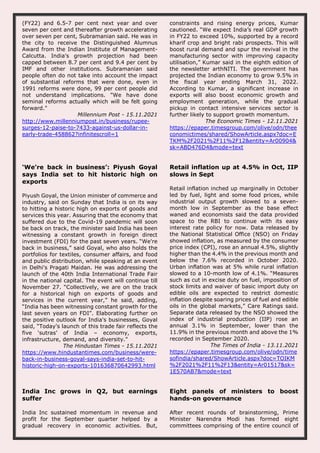 (FY22) and 6.5-7 per cent next year and over
seven per cent and thereafter growth accelerating
over seven per cent, Subramanian said. He was in
the city to receive the Distinguished Alumnus
Award from the Indian Institute of Management-
Calcutta. India's growth projection had been
capped between 8.7 per cent and 9.4 per cent by
IMF and other institutions. Subramanian said
people often do not take into account the impact
of substantial reforms that were done, even in
1991 reforms were done, 99 per cent people did
not understand implications. "We have done
seminal reforms actually which will be felt going
forward."
Millennium Post - 15.11.2021
http://www.millenniumpost.in/business/rupee-
surges-12-paise-to-7433-against-us-dollar-in-
early-trade-458862?infinitescroll=1
constraints and rising energy prices, Kumar
cautioned. “We expect India’s real GDP growth
in FY22 to exceed 10%, supported by a record
kharif crop and bright rabi prospects. This will
boost rural demand and spur the revival in the
manufacturing sector with improving capacity
utilisation,” Kumar said in the eighth edition of
the newsletter arthNITI. The government has
projected the Indian economy to grow 9.5% in
the fiscal year ending March 31, 2022.
According to Kumar, a significant increase in
exports will also boost economic growth and
employment generation, while the gradual
pickup in contact intensive services sector is
further likely to support growth momentum.
The Economic Times - 12.11.2021
https://epaper.timesgroup.com/olive/odn/thee
conomictimes/shared/ShowArticle.aspx?doc=E
TKM%2F2021%2F11%2F12&entity=Ar00904&
sk=ABD476D4&mode=text
‘We’re back in business’: Piyush Goyal
says India set to hit historic high on
exports
Piyush Goyal, the Union minister of commerce and
industry, said on Sunday that India is on its way
to hitting a historic high on exports of goods and
services this year. Assuring that the economy that
suffered due to the Covid-19 pandemic will soon
be back on track, the minister said India has been
witnessing a constant growth in foreign direct
investment (FDI) for the past seven years. “We're
back in business,” said Goyal, who also holds the
portfolios for textiles, consumer affairs, and food
and public distribution, while speaking at an event
in Delhi's Pragati Maidan. He was addressing the
launch of the 40th India International Trade Fair
in the national capital. The event will continue till
November 27. “Collectively, we are on the track
for a historical high on exports of goods and
services in the current year,” he said, adding,
“India has been witnessing constant growth for the
last seven years on FDI”. Elaborating further on
the positive outlook for India's businesses, Goyal
said, “Today's launch of this trade fair reflects the
five ‘sutras’ of India – economy, exports,
infrastructure, demand, and diversity.”
The Hindustan Times - 15.11.2021
https://www.hindustantimes.com/business/were-
back-in-business-goyal-says-india-set-to-hit-
historic-high-on-exports-101636870642993.html
Retail inflation up at 4.5% in Oct, IIP
slows in Sept
Retail inflation inched up marginally in October
led by fuel, light and some food prices, while
industrial output growth slowed to a seven-
month low in September as the base effect
waned and economists said the data provided
space to the RBI to continue with its easy
interest rate policy for now. Data released by
the National Statistical Office (NSO) on Friday
showed inflation, as measured by the consumer
price index (CPI), rose an annual 4.5%, slightly
higher than the 4.4% in the previous month and
below the 7.6% recorded in October 2020.
Urban inflation was at 5% while rural inflation
slowed to a 10-month low of 4.1%. “Measures
such as cut in excise duty on fuel, imposition of
stock limits and waiver of basic import duty on
edible oils are expected to restrict domestic
inflation despite soaring prices of fuel and edible
oils in the global markets,” Care Ratings said.
Separate data released by the NSO showed the
index of industrial production (IIP) rose an
annual 3.1% in September, lower than the
11.9% in the previous month and above the 1%
recorded in September 2020.
The Times of India - 13.11.2021
https://epaper.timesgroup.com/olive/odn/time
sofindia/shared/ShowArticle.aspx?doc=TOIKM
%2F2021%2F11%2F13&entity=Ar01517&sk=
1E570AB7&mode=text
India Inc grows in Q2, but earnings
suffer
India Inc sustained momentum in revenue and
profit for the September quarter helped by a
gradual recovery in economic activities. But,
Eight panels of ministers to boost
hands-on governance
After recent rounds of brainstorming, Prime
Minister Narendra Modi has formed eight
committees comprising of the entire council of
 