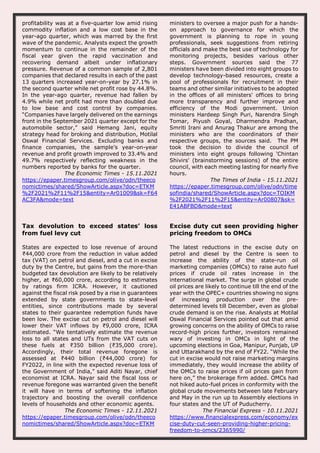 profitability was at a five-quarter low amid rising
commodity inflation and a low cost base in the
year-ago quarter, which was marred by the first
wave of the pandemic. Analysts expect the growth
momentum to continue in the remainder of the
fiscal year given the rapid vaccination and
recovering demand albeit under inflationary
pressure. Revenue of a common sample of 2,801
companies that declared results in each of the past
13 quarters increased year-on-year by 27.1% in
the second quarter while net profit rose by 44.8%.
In the year-ago quarter, revenue had fallen by
4.9% while net profit had more than doubled due
to low base and cost control by companies.
“Companies have largely delivered on the earnings
front in the September 2021 quarter except for the
automobile sector,” said Hemang Jani, equity
strategy head for broking and distribution, Motilal
Oswal Financial Services. Excluding banks and
finance companies, the sample’s year-on-year
revenue and profit growth improved to 33.4% and
49.7% respectively reflecting weakness in the
numbers reported by banks for the quarter.
The Economic Times - 15.11.2021
https://epaper.timesgroup.com/olive/odn/theeco
nomictimes/shared/ShowArticle.aspx?doc=ETKM
%2F2021%2F11%2F15&entity=Ar01009&sk=F64
AC3FA&mode=text
ministers to oversee a major push for a hands-
on approach to governance for which the
government is planning to rope in young
professionals, seek suggestions from retiring
officials and make the best use of technology for
monitoring projects, besides various other
steps. Government sources said the 77
ministers have been divided into eight groups to
develop technology-based resources, create a
pool of professionals for recruitment in their
teams and other similar initiatives to be adopted
in the offices of all ministers' offices to bring
more transparency and further improve and
efficiency of the Modi government. Union
ministers Hardeep Singh Puri, Narendra Singh
Tomar, Piyush Goyal, Dharmendra Pradhan,
Smriti Irani and Anurag Thakur are among the
ministers who are the coordinators of their
respective groups, the sources said. The PM
took the decision to divide the council of
ministers into eight groups following 'Chintan
Shivirs' (brainstorming sessions) of the entire
council, with each meeting lasting for nearly five
hours.
The Times of India - 15.11.2021
https://epaper.timesgroup.com/olive/odn/time
sofindia/shared/ShowArticle.aspx?doc=TOIKM
%2F2021%2F11%2F15&entity=Ar00807&sk=
E41ABFBD&mode=text
Tax devolution to exceed states’ loss
from fuel levy cut
States are expected to lose revenue of around
₹44,000 crore from the reduction in value added
tax (VAT) on petrol and diesel, and a cut in excise
duty by the Centre, but gains from the more-than
budgeted tax devolution are likely to be relatively
higher, at ₹60,000 crore, according to estimates
by ratings firm ICRA. However, it cautioned
against the fiscal risk posed by a rise in guarantees
extended by state governments to state-level
entities, since contributions made by several
states to their guarantee redemption funds have
been low. The excise cut on petrol and diesel will
lower their VAT inflows by ₹9,000 crore, ICRA
estimated. “We tentatively estimate the revenue
loss to all states and UTs from the VAT cuts on
these fuels at ₹350 billion (₹35,000 crore).
Accordingly, their total revenue foregone is
assessed at ₹440 billion (₹44,000 crore) for
FY2022, in line with the expected revenue loss of
the Government of India,” said Aditi Nayar, chief
economist at ICRA. Nayar said the fiscal loss or
revenue foregone was warranted given the benefit
it will have in terms of softening the inflation
trajectory and boosting the overall confidence
levels of households and other economic agents.
The Economic Times - 12.11.2021
https://epaper.timesgroup.com/olive/odn/theeco
nomictimes/shared/ShowArticle.aspx?doc=ETKM
Excise duty cut seen providing higher
pricing freedom to OMCs
The latest reductions in the excise duty on
petrol and diesel by the Centre is seen to
increase the ability of the state-run oil
marketing companies (OMCs) to raise auto fuel
prices if crude oil rates increase in the
international market. The surge in global crude
oil prices are likely to continue till the end of the
year with the OPEC+ countries showing no signs
of increasing production over the pre-
determined levels till December, even as global
crude demand is on the rise. Analysts at Motilal
Oswal Financial Services pointed out that amid
growing concerns on the ability of OMCs to raise
record-high prices further, investors remained
wary of investing in OMCs in light of the
upcoming elections in Goa, Manipur, Punjab, UP
and Uttarakhand by the end of FY22. “While the
cut in excise would not raise marketing margins
immediately, they would increase the ability of
the OMCs to raise prices if oil prices gain from
here on,” the brokerage firm added. OMCs had
not hiked auto-fuel prices in conformity with the
global crude movements between late February
and May in the run up to Assembly elections in
four states and the UT of Puducherry.
The Financial Express - 10.11.2021
https://www.financialexpress.com/economy/ex
cise-duty-cut-seen-providing-higher-pricing-
freedom-to-omcs/2365990/
 
