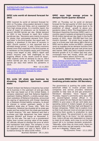 %2F2021%2F11%2F12&entity=Ar00903&sk=B8
D3FA1B&mode=text
OPEC cuts world oil demand forecast for
2021
OPEC lowered its world oil demand forecast for
2021 on Thursday, citing weaker demand in major
consumers China and India, and an expected hit
from high energy prices. In a monthly report, the
cartel of major oil producers cut its forecast by
around 160,000 barrels per day. Global demand
for 2021 is now forecast to reach 96.4 million
barrels per day. "Revisions were mainly to account
for slower than anticipated demand from China
and India" in the third quarter, the report said. "In
addition, a slowdown in the pace of recovery in
4Q21 (fourth quarter) is now assumed due to
elevated energy prices," it said. China's economy
slowed more than expected in the third quarter as
a crackdown on the property sector and a looming
energy crisis began to bite. OPEC's report said
India's recovery was "still challenged by the
lingering effects of the recent Covid-19 wave".
OPEC expects world oil demand to rise to 100.6
million barrels per day in 2022, 500,000 more
barrels per days than before the pandemic in
2019.
Mint - 12.11.2021
https://www.livemint.com/industry/energy/opec-
cuts-world-oil-demand-forecast-for-2021-
11636645289495.html
OPEC says high energy prices to
dampen fourth quarter demand
OPEC on Thursday cut its world oil demand
forecast for the last quarter of 2021 due to high
energy prices, although the group stuck to its
prediction of robust growth to above pre-
pandemic rates in 2022. The Organization of the
Petroleum Exporting Countries (OPEC) said in a
monthly report it expects oil demand to average
99.49 million barrels per day (bpd) in the fourth
quarter of 2021, down 330,000 bpd from last
month's forecast. Oil prices have surged this
year to a three-year high above $86 a barrel as
OPEC and its allies, known as OPEC+, gradually
ramp up supplies and as demand recovers from
the pandemic. Natural gas and coal prices have
also soared. OPEC also said it expects world oil
demand growth of 4.15 million bpd next year,
unchanged from last month, which will push
world consumption above 2019 levels.
The Economic Times - 12.11.2021
https://energy.economictimes.indiatimes.com/
news/oil-and-gas/opec-says-high-energy-
prices-to-dampen-fourth-quarter-
demand/87657397
RIL exits US shale gas business by
divesting Eagleford Upstream asset
stake
Mukesh Ambani-led Reliance Industries has exited
all its business in the upstream oil and gas shale
play that was based out of the United States. A
company statement said that Reliance Eagleford
Upstream Holding (REULP), a wholly-owned step-
down subsidiary of Reliance Industries, announced
the signing of agreements with Ensign Operating
III, a Delaware limited liability company, to divest
its interest in certain upstream assets in the
Eagleford shale play of Texas, USA. "With this
transaction, Reliance has divested all its shale gas
assets and has exited from the shale gas business
in North America," RIL said. Reliance said that a
Purchase and Sale Agreement has been signed
between REUHLP and Ensign on November 5,
2021 for this sale. The sale is at a consideration
higher than current carrying value of the assets.
RIL officials refused to disclose the price at which
this transaction took place. The company is now
left with nil interest in US-shale assets. A part of
the Eagleford asset was sold in March 2018 to
Sundance Energy for about $100 million.
Business Standard - 09.11.2021
Govt wants ONGC to identify areas for
involving private sector: Oil Secretary
The government is pushing the public sector
behemoth ONGC to involve private sector
companies and service providers wherever
possible to help raise oil and gas production,
Petroleum Secretary Tarun Kapoor said
Thursday. Kapoor's comments came days after
the second-highest ranked official in his
ministry asked Oil and Natural Gas Corporation
(ONGC) to give away a 60 per cent stake plus
operating control in India's largest oil and gas
producing fields of Mumbai High and Bassein to
foreign companies. "ONGC has to explore more
so that it can discover more oil and gas reserves
and bring them quickly to production to raise
domestic output. The government is very clear
that ONGC has to do more," he told reporters
here. India is 85 per cent dependent on imports
to meet its oil needs, and a way to cut the high
import bill is to increase domestic production.
"Naturally, when they do more work, there are
areas where they can get experts in the fields...
such as in deepsea," Kapoor said.
The Economic Times - 12.11.2021
 