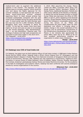 medium-term plan to augment the additional
capacity in the market”. The regulator will also
discuss ways to increase capacity, which would be
over and above the flights approved for the
summer schedule. It had approved last month a
nearly seven-month-long summer schedule
beginning March 31 Data showed airfares had
increased substantially compared with the spot
ticket prices available during the same period last
year. A travel portal said the Delhi-Mumbai spot
fare was now over Rs 11,000. Similarly, Mumbai-
Bangalore fares have increased to about Rs
13,000. “In the last few weeks, fares have been
higher by 15 per cent year-on-year on an average
for last minute bookings,” Balu Ramachandran,
head — air and distribution, Cleartrip said. The
shortage of planes and high seat occupancies are
expected to push fares higher in the short term.
The Telegraph - 10.04.2019
https://www.telegraphindia.com/business/bid-to-
check-surge-in-airfares/cid/1688487
5, 2019. After assuming the charge, Meena
visited the NBCC Corporate office along with
Durga Shanker Mishra, Secretary, MoHUA; K
Sanjay Murty, Additional Secretary, MoHUA and
other senior officials of the Ministry on Monday,
to attend the formal farewell function of Anoop
Kumar Mittal who laid down the office of CMD,
NBCC on April 5, 2019. Speaking at the farewell
function, Durga Shanker Mishra dwelt at length
about the Company’s remarkable performance
during the tenure of Dr. Mittal and
complimented the entire NBCC team for their
dedication and efforts in bringing about a
holistic change in the overall operations of the
Company and its tremendous contributions to
the Infrastructure Development of the country.
Meena in his remarks also appreciated the
entire NBCC team led by Dr. Mittal so far for
their excellent performance enabling the
organization to attain many milestones.
Pioneer - 10.04.2019
https://www.dailypioneer.com/2019/business/
additional-secy--mohua-takes-charge-of-cmd--
nbcc.html
S K Sadangi new CVO of Coal India Ltd
S K Sadangi, has taken over as chief vigilance officer of Coal India Limited. A 1988 batch Indian Railway
Stores Service (IRSS) officer, Sadangi holds a BTech (Hons) Degree from IIT (Kharagpur) and has
completed Master's Degree in Public Policy from National University of Singapore (NUS) and Kennedy
School of Government, Harvard, USA. Sadangi has vast experience in Governance, Vigilance & Anti-
corruption in various Zones of Indian Railways, Ports of Kolkata, Haldia, Chennai, Paradip, Kamarajar
Port Limited, Andaman Lakshadweep Harbour Works and Indian Maritime University. For his excellence
in the field of investigation and systemic reform, Sadangi has been conferred with several prestigious
awards by various organizations in the country.
Millennium Post - 13.04.2019
http://www.millenniumpost.in/business/s-k-sadangi-new-cvo-of-coal-india-ltd-348744
 