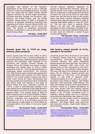 Counsellor and Director of the Research
Department at the Fund said it was a “delicate
moment” in terms of the global economy. In a blog
post, she noted that the softer outlook reflects
negative revisions for several major economies,
including Australia, Canada, the Eurozone, Latin
America, the United States, and the United
Kingdom. Global growth in 2020 is projected to
rebound, as stressed developing economies like
Argentina and Turkey, improve. Beyond 2020, the
IMF predicts strong growth, led by China and
India. The growth in advanced economies,
however, is expected to slow as the impact of US
fiscal stimulus fades.
UN News - 10.04.2019
https://news.un.org/en/story/2019/04/1036401
non-tax revenue collection, especially on
account of disinvestment proceeds. About Rs.
25,000-30,000 crore worth of subsidies due to
PSU oil companies for selling LPG and kerosene
oil below the cost during 2018-19 have been
rolled over and will now be paid in the current
fiscal. Last week, Finance Secretary Subhash
Chandra Garg said the government is close to
meeting fiscal deficit target of 3.4% for 2018-
19. “We are very close to meeting (fiscal
deficit),” he had said. The government is
estimated to have witnessed a shortfall of Rs.
50,000 crore in direct tax collection target of Rs.
12 lakh crore for 2018-19, a senior finance
ministry official said.
The Economic Times -10.04.2019
https://epaper.timesgroup.com/Olive/ODN/Th
eEconomicTimes/shared/ShowArticle.aspx?doc
=ETKM%2F2019%2F04%2F10&entity=Ar0150
4&sk=3877B95F&mode=text
Exports grow 9% in FY19 on engg,
pharma, petro products
India’s exports grew 9% to $331 billion in 2018-
19 on the back of rise in outward shipments of
engineering products, pharmaceuticals, petroleum
products and chemicals, data released by the
commerce and industry ministry showed on
Monday. This is the highest ever export number,
surpassing the earlier peak of $314.4 billion
achieved in 2013-14. “This has been achieved in a
challenging global environment,” the ministry
said. With services sector exports also expected to
cross $204 billion with a growth of 6.26% during
2018-19, the overall exports crossed over half a
trillion mark during the fiscal. Merchandise and
services exports are expected to have crossed the
half trillion mark and reached a new peak of
$535.4 billion this year, attaining a growth of
7.97%, it said. A commensurate increase in full
year imports led to widening of the trade deficit to
$176.42 billion in FY19 from $162.05 billion in the
previous fiscal. FY19 imports stood at $507.44
billion. Exports rose 11% to $32.55 billion in March
on account of higher growth in sectors including
pharma, chemicals and engineering. Imports
increased 1.44 % to $ 43.44 billion during the
month leaving a trade deficit of $ 10.89 billion as
compared with $ 13.51 billion in the same month
last year.
The Economic Times - 16.04.2019
https://epaper.timesgroup.com/Olive/ODN/TheEc
onomicTimes/shared/ShowArticle.aspx?doc=ETK
M%2F2019%2F04%2F16&entity=Ar01110&sk=8
91C07D1&mode=text
Feb factory output growth at 0.1%,
slowest in 20 months
Industrial growth fell to its lowest in 20 months
in February, barely rising from a year ago as
manufacturing contracted following muted
consumer demand, and public investment
slowed toward the fiscal year-end. The index of
industrial production (IIP) rose 0.1%, the
slowest since a 0.3% contraction in July 2017,
data released by the statistics office showed.
This was well below the consensus estimate of
about 2% for February. January growth was
revised down to 1.4% from 1.7% estimated
initially. It was 6.9% in February 2018.
“Industrial growth at 0.1% came as a shock…
all sectors have failed to deliver,” said Madan
Sabnavis, chief economist, CARE Ratings. The
data will increase scrutiny of the government’s
economic record as it battles perceptions of
poor jobs growth amid the ongoing general
election. Manufacturing, which has the highest
weight in IIP (77.6%), contracted 0.3% in
February. Mining output rose 2% in February
while electricity generation was higher at 1.2%.
“It shows that the growth slump is persisting
with manufacturing being the worst-hit
segment,” said Sujan Hajra, chief economist
and executive director, Anand Rathi Shares &
Stock Brokers.
The Economic Times - 13.04.2019
https://epaper.timesgroup.com/Olive/ODN/Th
eEconomicTimes/shared/ShowArticle.aspx?doc
=ETKM%2F2019%2F04%2F13&entity=Ar0010
1&sk=F284EBED&mode=text
 