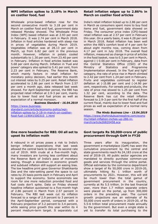 WPI inflation spikes to 3.18% in March
on costlier food, fuel
Wholesale price-based inflation rose for the
second consecutive month to 3.18 per cent in
March on costlier food and fuel, government data
released Monday showed. The Wholesale Price
Index (WPI) based inflation was at 2.93 per cent
in February. It was 2.74 per cent in March 2018.
Inflation in food articles hardened with steep rise
in prices of vegetables during March 2019.
Vegetables inflation was at 28.13 per cent in
March, up from 6.82 per cent in the previous
month. However, inflation in potato cooled
substantially to 1.30 per cent, from 23.40 per cent
in February. Inflation in food articles basket was
5.68 per cent during March. Inflation in 'Fuel and
power' category also spiked to 5.41 per cent, from
2.23 per cent in February. The Reserve Bank,
which mainly factors in retail inflation for
monetary policy decision, had earlier this month
cut interest rates by 0.25 per cent. Retail inflation
accelerated to 2.86 per cent in March from 2.57
per cent a month ago, data released last week
showed. For April-September period, the RBI has
projected retail inflation at 2.9-3 per cent, mainly
due to lower food and fuel prices as well as
expectation of a normal monsoon.
Business Standard - 16.04.2019
https://www.business-
standard.com/article/economy-policy/wpi-
inflation-spikes-to-3-18-in-march-on-costlier-
food-fuel-119041500310_1.html
Retail inflation edges up to 2.86% in
March on costlier food articles
India’s retail inflation ticked up to 2.86 per cent
in March as consumers spent more to buy food
items and fuel, government data showed on
Friday. The consumer price index (CPI)-based
retail inflation was at 2.57 per cent in February
this year. On a yearly basis, it was 4.28 per cent
in March 2018. Retail inflation has been well
within the RBI’s comfort level of 4 per cent for
about eight months now, coming down from
4.17 per cent in July 2018. The overall food
inflation, measured as change in price of articles
in the food basket, rose to 0.3 per cent in March,
against (-) 0.66 per cent in February, data from
the Central Statistics Office (CSO) of the
Ministry of Statistics and Programme
Implementation showed. In the ‘fuel and light’
category, the rate of price rise in March climbed
to 2.42 per cent from 1.24 per cent in February.
Fruits and vegetables continued to register
deflation at (-)5.88 per cent and (-)4.90 per
cent, respectively. For cereals and products, the
rate of price rise slowed to 1.25 per cent from
1.32 per cent, according to the data. The
Reserve Bank has cut the retail inflation
forecast to 2.9-3 per cent for the first half of the
current fiscal, mainly due to lower food and fuel
prices as well as expectation of a normal rainy
season.
The Hindu Business Line - 13.04.2019
https://www.thehindubusinessline.com/econo
my/retail-inflation-inches-up-286-in-
march/article26820458.ece
One more headache for RBI: Oil all set to
upset its inflation math
A rebound in oil prices poses a risk to India’s
benign inflation expectations that last week
allowed the central bank to deliver its second rate
cut of 2019. With crude at a five-month high,
many investors are turning less confident about
the Reserve Bank of India’s pace of monetary
easing, though a slowdown in economic growth
and subdued inflation still support an easing bias.
The low headline print gave Governor Shaktikanta
Das and the rate-setting panel the space to cut
rates by 25 basis points each in February and April
to support the economy. Some economists see
room for one more reduction provided food and
fuel costs don’t spike. Data on Friday showed
headline inflation quickened to a five-month high
of 2.86 percent in March from 2.57 percent in
February. The RBI last week cut its inflation
forecast to a range of 2.9 percent to 3 percent in
the April-September period, compared with a
February projection of 3.2 percent to 3.4 percent,
while seeing price growth this year within its 4
percent medium-term target. It separately cut
Govt targets Rs 50,000-crore of public
procurement through GeM in FY20
Three years after its inauguration, the
government e-marketplace (GeM) has seen the
cumulative procurement by the central and
state governments reach Rs 24,183 crore at the
end of 2018-19. All public sector agencies are
mandated to directly purchase common-use
goods and services through the online portal.
Official estimates by the commerce department
show a target of Rs 50,000 crore in 2019-20,
ultimately hitting Rs 1 trillion worth of
procurements by 2021. However, this will still
be much lower than the total gamut of
government procurement in the country,
currently at Rs 5.5 trillion. In the last financial
year, more than 1.7 million separate orders
were placed on the portal, up from 300,000
orders in the preceding year. The current
growth projections eye an estimate of Rs
50,000 crore worth of orders in 2019-20, of Rs
5.5-6 trillion total procurement made annually
by the government. But even a single state is
yet to transfer its total purchasing to the
 