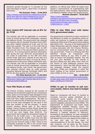 economic growth forecast to 7.2 percent for the
year that began on April 1, down from 7.4 percent
previously.
The Economic Times - 15.04.2019
https://energy.economictimes.indiatimes.com/ne
ws/oil-and-gas/one-more-headache-for-rbi-oil-
all-set-to-upset-its-inflation-math/68870925
platform, an official said. While 20 states have
signed a memorandum of understanding with
the GeM authority, Uttar Pradesh, Maharashtra
and Madhya Pradesh remain the largest buyers.
Business Standard - 16.04.2019
https://www.business-
standard.com/article/economy-policy/govt-
targets-rs-50-000-crore-of-public-
procurement-through-gem-in-fy20-
119041501214_1.html
Govt retains GPF interest rate at 8% for
Q1 FY20
The interest rate will be applicable on provident
funds of central government employees, railways
and defence forces. The government has retained
the interest rate for General Provident Fund (GPF)
and other related schemes at 8 per cent for the
April-June quarter. The rate is in line with that of
Public Provident Fund. The interest rate on GPF
was at 8 per cent in the January-March quarter of
2018-19. “It is announced for general information
that during the year 2019-20, accumulations at
the credit of subscribers to the GPF and other
similar funds shall carry interest at the rate of 8
per cent with effect from April 1 to June 30, 2019,”
a Department of Economic Affairs notification said.
The interest rate will be applicable on provident
funds of central government employees, railways
and defence forces. Last month, the government
also retained interest rates on small savings,
including National Savings Certificate (NSC) and
PPF for the first quarter of current fiscal.
The Hindu Business Line - 11.04.2019
https://www.thehindubusinessline.com/economy/
policy/govt-retains-gpf-interest-rate-at-8-for-q1-
fy20/article26791588.ece
PSEs to stay PSUs even with below
51% government stake
The government is planning a major overhaul of
the definition of state-run companies where an
entity will continue to qualify as public sector
enterprise (PSE) even if the government holding
falls below 51%. Sources in the Department of
Public Enterprises said the change in definition
is being discussed with the Finance Ministry,
and an announcement could be made by the
new government. "There is a thinking that PSU
definition should be maintained with
government holding of, say, 40% or 26% in
case of certain non-strategic entities. This will
not only give flexibility to PSU boards in
decision-making but also allow more room for
the Centre to raise additional revenue from
disinvestment," said a top PSE official aware of
the proposed changes. Under the present
definition, CPSEs are companies in which the
direct holding of the central government or
other CPSEs is 51% or more.
Mint - 10.04.2019
https://www.livemint.com/politics/policy/pses-
to-stay-psus-even-with-below-51-government-
stake-1554812277778.html
Twin PSU floats on table
The finance ministry, buoyed by the success of
meeting the divestment target for two consecutive
years, plans to invite bids for lead managers to the
initial public offerings (IPO) of RailTel Corporation
India and Tehri Hydro Development. “We plan to
come out with the IPO of these two firms by June…
plan to invite lead managers for the issue in the
next two months to roll the process,” a senior
finance ministry official said. In the interim
budget, interim finance minister Piyush Goyal has
set a target of Rs 90,000 crore for 2019-20, which
is 12.5 per cent higher than 2018-19. The
government had crossed the divestment target for
2018-19 by Rs 5,000 crore — the second time
running, aided by Rs 10,000 crore from the fifth
tranche of CPSE ETF and Rs 14,500 crore from PFC
acquiring the Centre’s stake in REC. Some of the
companies proposed for IPO in the current fiscal
include Telecommunication Consultants India,
CPSEs to get 12 months to sell non-
core assets, failure may lead to budget
cuts
State-run companies will have 12 months to
monetise non-core assets identified by a
ministerial panel headed by the finance
minister, failing which the finance ministry may
restrict budgetary allocations to the CPSEs. The
Department of Investment and Public Asset
Management (DIPAM) Monday issued the
guidelines for monetisation of non-core assets
of CPSEs and immovable enemy properties,
following a Cabinet decision in February.
According to the guidelines, an inter-ministerial
group (IMG), chaired by the secretary of DIPAM,
will identify the non-core assets of the CPSEs on
its own and also on the basis of
recommendations of the Niti Aayog. The final
call, however, will be taken by the finance
minister-headed panel. Once the Alternative
 