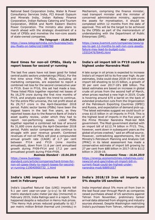 National Seed Corporation India, Water & Power
Consultancy Services India, FCI Aravali Gypsum
and Minerals India, Indian Railway Finance
Corporation, Indian Railway Catering and Tourism
Corporation, IREDA and North Eastern Electric
Power Corporation. The ministry also plans to
march ahead with the strategic divestment of a
host of CPSEs and monetise the non-core assets
of state-owned companies.
The Telegraph - 15.04.2019
https://www.telegraphindia.com/business/twin-
psu-floats-on-table/cid/1688780
Mechanism, comprising the finance minister,
road transport minister and the minister of
concerned administrative ministry, approves
the assets for monetisation, it should be
completed within 12 months from the date of
approval. This will be the target to be achieved
by the CPSEs as part of the memorandum of
understanding with the Department of Public
Enterprises (DPE).
Mint - 16.04.2019
https://www.livemint.com/companies/news/cp
ses-to-get-12-months-to-sell-non-core-assets-
failure-may-lead-to-budget-cuts-
1555347678445.html
Hard times for non-oil CPSEs, likely to
report losses for second yr running
The last five years have not been good for listed
central public sectors undertakings (PSUs). For the
first time since FY04, 38 PSUs, excluding oil
marketing companies, are expected to report a
combined net loss for the second consecutive year
in FY19. Even in FY16, this set had made a loss.
These listed PSUs together reported net losses of
Rs 16,279 crore during the first nine months of
FY19, and analysts expect this trend to continue.
For the entire PSU universe, the net profit stood at
Rs 29,717 crore in the April-December 2018
period. Public sector banks (PSBs) have been the
biggest losers in the last five years, as they
reported losses due to the Reserve Bank of India’s
asset quality review, under which they had to
report non-performing assets. Listed PSBs
together reported a combined net loss of around
Rs 31,600 crore during the April-December 2018
period. Public sector companies also continue to
struggle with poor revenue growth. Combined
revenues of non-oil PSUs will post a compounded
annual growth rate (CAGR) of 2.7 per cent
between FY14 and FY19 (nine months
annualised), down from 11.6 per cent annualised
growth during FY09-FY14 and 17.2 per cent
annualised growth during FY04-FY09.
Business Standard - 10.04.2019
https://www.business-
standard.com/article/companies/hard-times-for-
non-oil-cpses-likely-to-report-losses-for-second-
yr-running-119040900732_1.html
India's oil import bill in FY19 could be
highest under Narendra Modi
A late surge in oil prices is expected to increase
India's oil import bill to its five-year high. As per
estimates, India could close 2018-19 with crude
import bill shooting to $115 billion, a growth of
30 per cent over 2017-18's $88 billion. The
latest estimates are based on increase in global
crude oil prices from the second half of March,
when prices reached a new high in 2019. Crude
is hovering around $70 a barrel on the back of
extended production cuts from the Organization
of the Petroleum Exporting Countries (OPEC)
and Russia, and expectation of demand pick-up.
"The latest estimates suggest we could touch or
cross $115 billion in oil imports in FY19. This is
the highest level of imports in the five years of
the Prime Minister Narendra Modi-led NDA
government. The Modi government started with
an import bill of $112.74 billion in FY15. This,
however, went down in subsequent years as the
global oil prices crashed," said an official source.
However, contradicting apprehensions, the Oil
Ministry's Petroleum Planning and Analysis Cell
(PPAC) in its latest assessment has made a
conservative estimate of import bill growing by
27 per cent from $88 billion in 2017-18 to $112
billion in 2018-19.
The Economic Times - 16.04.2019
https://energy.economictimes.indiatimes.com/
news/oil-and-gas/indias-oil-import-bill-in-
current-fiscal-could-be-highest-under-
narendra-modi/68891657
India’s LNG import volumes fell 9 per
cent in February
India’s Liquefied Natural Gas (LNG) imports fell
9.1 per cent year-on-year (y-o-y) to 68 million
metric standard cubic meter per day (mmscmd) in
February 2019, India Ratings said in a report. This
happened despite a reduction in Henry Hub prices.
“The Henry Hub prices reduced gradually to $2.7
per metric million British thermal unit (mmbtu) in
India's 2018/19 Iran oil imports up
5% despite US sanctions
India imported about 5% more oil from Iran in
the last fiscal year through March as companies
raised purchases ahead of US sanctions against
Tehran from November, preliminary tanker
arrival data obtained from shipping and industry
sources showed. Despite Washington restricting
India's purchases from Tehran, refiners shipped
 