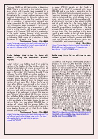 February 2019 from $4.0 per mmbtu in November
2018. This is in contrast to the historical trends
seen where LNG imports have increased on a
reduction in Henry Hub prices,” the report said.
According to the research and ratings agency, the
marginal improvement in domestic natural gas
(NG) production in the past few months coupled
with a reduction in consumption demand was
likely responsible for the trend of LNG imports.
Henry Hub prices again increased in March 2019,
which could have further led to a reduction in LNG
imports in the month. LNG prices moderated in
January and February 2019, owing to a reduction
of the winter season demand which generally
peaks in the months of November and December.
In February 2019, crude oil production in India
decreased 6.1 per cent y-o-y.
The Economic Times - 09.04.2019
https://energy.economictimes.indiatimes.com/ne
ws/oil-and-gas/indias-lng-import-volumes-fell-9-
per-cent-in-february/68797171
in about 479,500 barrels per day (bpd) of
Iranian oil in 2018/19 compared with about
458,000 bpd a year before, according to the
data. The United States introduced sanctions in
November but gave a six-month waiver to eight
nations, including India, which allowed them to
import some Iranian oil. India was allowed by
Washington to continue to buy about 300,000
bpd oil until early May. In March India's oil
imports from Iran rose to about 405,000 bpd,
about 56 percent higher than February, the data
showed. March volumes were however about 6
percent lower than the purchase in the same
month a year earlier. A lack of ships delayed
lifting of some cargoes to end-February, leading
to higher arrivals in March, sources said. BPCL
could not lift a cargo from Iran as tanker was
not available, a company source said.
Mint - 13.04.2019
https://www.livemint.com/news/india/india-s-
2018-19-iran-oil-imports-up-5-despite-us-
sanctions-1555071706162.html
India delays May order for Iran oil,
awaits clarity on sanctions waiver:
Report
Indian refiners are holding back from ordering
Iranian oil for loading in May pending clarity on
whether Washington will extend a waiver from US
sanctions against the Opec-member, four sources
said. In November, US President Donald Trump
withdrew from the 2015 Iran nuclear deal and re-
imposed broad economic sanctions. Washington,
however, gave a six-month waiver to eight nations
including India, allowing them to import some
Iranian oil until early May. India, Iran’s top oil
client after China, was allowed to buy about 9
million barrels a month. India hopes to get clarity
in seven to 10 days on any extension of the
waiver, as well as the amount of oil that could be
purchased if an extension is given, the sources
said. “We don’t know about US thinking, whether
they will allow India to buy oil or not,” said one of
the sources, all of whom declined to be named due
to the sensitivity of the issue. Under the current
waiver, India can buy about 300,000 bpd of
Iranian oil - about half the amount before the
sanctions were imposed - and New Delhi wants to
keep buying Iranian oil at that level, Indian
sources said last month.
The Economic Times - 09.04.2019
https://energy.economictimes.indiatimes.com/ne
ws/oil-and-gas/india-delays-may-order-for-iran-
oil-awaits-clarity-on-sanctions-waiver-
report/68792167
Polls may have forced oil cos to bear
losses
In contrast with highest international crude oil
prices so far this year, the domestic fuel prices
have seen fewer revisions, indicating that the
policy of market-determined retail pricing of
petroleum products has been put on hold till the
elections. Energy experts have said the price of
transport fuels, petrol and diesel may shoot up
post polls if the international prices remain high.
The state-run oil marketing companies will also
jump to balance their books. Indications are
that these companies might be keeping the
prices artificially low at the behest of the
government so as to prevent consumer outrage.
Since January, the benchmark, Brent crude has
surged nearly 30 per cent while the price of
petrol in the national capital has witnessed an
uptick of merely 6 per cent. While the prices
remained unchanged for several days at a
stretch, these were reduced twice last week
when the Brent hit a 5-month high. An India Oil
Corporation spokesperson said the domestic
prices don't entirely depend on the international
crude prices. Domestic prices are usually
affected in a fortnight after the global swing.
The Economic Times - 12.04.2019
https://energy.economictimes.indiatimes.com/
news/oil-and-gas/polls-may-have-forced-oil-
cos-to-bear-losses/68824996
 