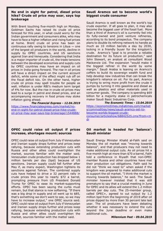 No end in sight for petrol, diesel price
hike? Crude oil price may soar, says top
brokerage
With Brent touching five-month high on Monday,
Goldman Sachs has raised its crude oil price
forecast for this year, in what could worry for the
Indian government and consumers alike, who may
have to face a higher inflation and rising fuel prices
at home. Brent crude oil price has been on
continuous rally owing to tensions in Libya — one
of the largest oil producers in the world, decline in
supply by OPEC countries, and US sanctions
against Iran and Venezuela. Considering that India
is a major importer of crude oil, the trade tensions
between the developed economies and supply cuts
by OPEC countries may have an impact on oil
prices in India going forward. The rise in oil prices
will have a direct impact on the current account
deficit, while some of the effect might rub off on
the fiscal deficit too. On the other hand, higher
crude oil prices may spell trouble for people as
well. inflation is under RBI’s medium term target
of 4% for now. But the rise in crude oil prices may
lead to a surge in petrol and diesel prices, and an
accompanying recovery in food prices may stoke
inflation going ahead.
The Financial Express - 12.04.2019
https://www.financialexpress.com/market/no-
end-in-sight-for-petrol-diesel-price-hike-crude-
oil-price-may-soar-says-top-brokerage/1544888/
Saudi Aramco set to become world’s
biggest crude consumer
Saudi Aramco is well known as the world’s top
crude exporter. If all goes to plan, it may also
become the biggest user of the fossil fuel. More
than a third of Aramco’s oil is currently fed into
its fully-owned and joint venture refineries,
according to its bond prospectus. The company
plans to double its refining network to handle as
much as 10 million barrels a day by 2030,
locking in a friendly buyer for the kingdom’s
crude. Aramco’s “goal is to provide a reliable
destination for its future oil production,” said
John Stewart, an analyst at consultant Wood
Mackenzie Ltd. The expansion “would make it
the biggest refiner in the world by some
margin.” Saudi Arabia is leaning on Aramco’s
coffers to build its sovereign wealth fund and
help develop new industries that can break the
kingdom’s reliance on oil. For its part, Aramco
is trying to wring more profit from the crude it
pumps by turning it into gasoline and diesel as
well as plastics and other materials used in
consumer goods. The company is spending $69
billion for a majority stake in petrochemicals
maker Saudi Basic Industries Corp.
The Economic Times - 13.04.2019
https://economictimes.indiatimes.com/market
s/commodities/news/saudi-aramco-set-to-
become-worlds-biggest-crude-
consumer/articleshow/68842525.cms?from=m
dr
OPEC could raise oil output if prices
increase, shortages mount: sources
OPEC could raise oil output from July if Venezuelan
and Iranian supply drops further and prices keep
rallying, because extending production cuts with
Russia and other allies could overtighten the
market, sources familiar with the matter said.
Venezuelan crude production has dropped below 1
million barrels per day (bpd) because of US
sanctions. Iranian supply could fall further after
May if, as many expect, Washington tightens its
sanctions against Tehran. The combined supply
cuts have helped to drive a 32 percent rally in
crude prices this year to nearly $72 a barrel,
prompting pressure from US President Donald
Trump for OPEC to ease its market-supporting
efforts. OPEC has been saying the curbs must
remain, but that stance is now softening. "If there
was a big drop in supply and oil went up to $85,
that's something we don't want to see, so we may
have to increase output," one OPEC source said.
OPEC could raise oil output from July if Venezuelan
and Iranian supply drops further and prices keep
rallying, because extending production cuts with
Russia and other allies could overtighten the
market, sources familiar with the matter said.
Oil market is headed for 'balance':
Saudi minister
Saudi Energy Minister Khalid al-Falih said on
Monday the oil market was "moving towards
balance", and that producers may not need to
make additional output cuts. As oil prices hit a
five-month high at more than $70 a barrel, Falih
told a conference in Riyadh that non-OPEC
member Russia and other countries have met
their production cut obligations. Falih said he
did not "think we need to" when asked if the
kingdom was prepared to make additional cuts
to support the oil market. "I think the market is
moving towards balance," he said. The Saudi
minister however insisted that it was still
premature to say that a crucial meeting in June
for OPEC and its allies will extend the 1.2 million
barrels per day cuts. The 25-member group,
called OPEC+, agreed to cut output by 1.2
million bpd from the beginning of 2019 after oil
prices dipped by more than 30 percent late last
year. The oil producers have been debating
whether it was necessary to extend the cuts
beyond the June deadline or even make
additional cuts.
Millennium Post - 09.04.2019
 