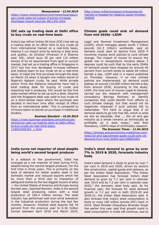 Moneycontrol - 12.04.2019
https://www.moneycontrol.com/news/business/o
pec-could-raise-oil-output-if-prices-increase-
shortages-mount-sources-3811341.html
http://www.millenniumpost.in/business/oil-
market-is-headed-for-balance-saudi-minister-
348065
IOC sets up trading desk at Delhi office
to buy crude on real-time basis
India's top refiner Indian Oil Corp (IOC) has set up
a trading desk at its office here to buy crude oil
from international market on a real-time basis,
helping it cut import price by locking in best price
and quality, its Director (Finance) A K Sharma
said. IOC, which buys 30 per cent (15 million
tonne) of its oil requirement from spot or current
market, had set up a trading office in Singapore in
2017 but has now developed in-house software
and trading team to buy crude oil on a real-time
basis. It made the first purchase through the desk
on March 25 when it bought one million barrel of
Nigeria's Agbami crude, he said. While private
sector firms like Reliance Industries have had a
local trading desk for buying of crude and
exporting fuel it produces, IOC would be the first
state-owned refiner to set up such a desk. Sharma
said the Singapore desk was used to buy crude oil
on a short-tender basis where the purchase was
decided in two-hour time after receipt of offers
from an international seller. This is compared to
10 hours taken to decide on purchase in traditional
tenders.
Business Standard - 16.04.3019
https://www.business-standard.com/article/pti-
stories/ioc-sets-up-trading-desk-at-delhi-office-
to-buy-crude-on-real-time-basis-
119041500352_1.html
Climate goals could sink oil demand
from mid 2020s -LGIM
Legal and General Investment Management
(LGIM), which manages assets worth 1 trillion
pounds ($1.3 trillion) worldwide, said oil
demand could start to decline from 2025 if
countries impose strict policies to curb climate
change. The impact of moves to ensure the
global rise in temperature remains below 2
degrees could be such that by the early 2040s
oil demand would have dropped by around 40
percent from current levels to below 60 million
barrels a day, LGIM said in a report published
on Thursday. However, if no new climate
policies are implemented, oil demand could
plateau at around 110,000 million barrels a day
from around 2030, according to the study.
LGIM, the fund arm of insurer Legal & General,
carried out the research with management
consultancy Baringa Partners to identify
companies that could benefit from efforts to
curb climate change, but that would not be
negatively impacted if such policies fail to
materialise. "It's hard to argue that if oil
demand starts to go into free fall, which is what
we see as plausible, that ... the oil and gas
industry as a whole remains as intrinsically as
profitable as it does today," said Nick
Stansbury, LGIM's head of commodity research.
The Economic Times - 11.04.2019
https://energy.economictimes.indiatimes.com/
news/oil-and-gas/climate-goals-could-sink-oil-
demand-from-mid-2020s-lgim/68824262
India turns net importer of steel despite
being world’s second largest producer
In a setback to the government, India has
emerged as a net importer of steel during FY19,
despite being the second largest producer, for the
first time in three years. This is primarily on the
back of demand for better quality steel in the
domestic market and reduced exports which fell
by more than a third due to imposition of
safeguard duties by the two biggest buyers of alloy
— the United States of America and Europe during
the last year, reported Reuters. India is the second
largest steel producing nation with a total
production of 106.4 million tonnes. The steel
industry has performed well even amid slowdown
in the industrial production during the last few
months. However, finished steel exports fell 34
percent from the previous year to 6.36 million
tonnes between April 2018 and March 2019,
India's steel demand to grow by over
7% in 2019 & 2020, forecasts industry
body
India's steel demand is likely to grow by over 7
per cent in 2019 and 2020, driven by sectors
like construction, capital goods and railways, as
per the Indian Steel Association. "The Indian
Steel Association has forecast India's steel
demand to grow by 7.1 per cent in calendar
year 2019 and by 7.2 per cent in calendar year
2020," the domestic steel body said. As for
financial year, the forecast for steel demand
growth is 7.2 per cent in both 2019-20 and
2020-21, the Indian Steel Association said. It
also forecast that India's steel consumption is
likely to cross 100 million tonnes (MT) mark in
2019. Steel Minister Chaudhary Birender Singh
has earlier this year said that growth trend in
steel consumption in India will continue, due to
 