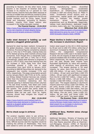 according to Reuters. On the other hand, India
became a net importer of finished steel with
increase in its imports by 4.7 percent to 7.84
million tonnes. Exports have also fallen because of
the loss of middle-east and African market to other
competitors who were also ousted from the US and
Europe markets such as China, Japan, South
Korea and Indonesia, according to Reuters.
Similarly, imports from these nations also
increased in the Indian domestic market.
The Financial Express - 13.04.2019
https://www.financialexpress.com/economy/india
-turns-net-importer-of-steel-despite-being-
worlds-second-largest-producer/1546466/
strong manufacturing sector, diversified
demand demographics, accelerated
expenditure on infrastructure, anticipated
increase in GDP and strong focus on 'Make in
India'. "Investment driven sectors such as
construction, capital goods and railways are
likely to maintain the healthy growth
momentum driven by infrastructure
programmes such as Bharatmala, Sagarmala,
railway track electrification, dedicated freight
corridors, metro rails, etc," the statement said.
Millennium Post -10.04.2019
http://www.millenniumpost.in/business/indias-
steel-demand-to-grow-by-over-7-in-2019-
2020-forecasts-industry-body-348382
India steel demand is holding up well
against a sluggish global growth
Demand for steel has been resilient. Compared to
the global slowdown, Indian demand has shown
resilience. Provisional figures compiled by analysts
show a 7.5% rise in FY19 sales, making India one
of the fastest-growing steel markets among large
economies. Even though this is marginally lower,
it still compares well with a 7.9% rise in FY18.
Contrastingly, global steel demand is projected to
slow to 1.4% in 2019, more than halving from the
3% increase in 2018. Data from Joint Plant
Committee showed a 7.8% rise in steel
consumption from April 2018 to January 2019.
According to SBICAP Securities Ltd, demand in the
subsequent two months increased 7.7% and
8.8%, respectively. This pegs consumption growth
during January-March (Q4 FY19) at 6.4%, points
out Emkay Global Financial Services Ltd, notably
better than the December quarter when demand
decelerated. Inventory restocking and the
seasonal upswing in demand have driven volumes
in the last three months. Tata Steel Ltd’s India
operations reported a 56% jump in sales volume
last quarter. The growth was partly aided by
capacity expansion following its acquisition of
Bhushan Steel Ltd last year. Even so, higher
volumes should help mitigate the impact of
subdued prices.
Mint - 12.04.2018
https://www.livemint.com/market/mark-to-
market/india-steel-demand-is-holding-up-well-
against-a-sluggish-global-growth-
1555031079470.html
Major decline in India's steel export to
US, increase in aluminium: Report
India's steel export to the US in 2018 declined
by 49 per cent to USD 372 million, while that of
aluminium increased by 58 per cent to USD 221
million, the independent Congressional
Research Service (CRS) said in its latest report.
In 2018, the US imports of steel and aluminium
products totalled USD 29.5 billion and USD 17.6
billion respectively, the report said adding that
over the past decade steel imports have
fluctuated significantly by value and quantity,
while imports of aluminium have generally
increased. “The largest declines in US steel
imports, by value, were from South Korea (-
USD 430 million, -15 per cent), Turkey (-USD
413 million, -35 per cent) and India (-USD 372
million, -49 per cent) with significant increases
from the EU (+USD 567 million, +22per cent),
Mexico (+USD 508 million, +20 per cent) and
Canada (+USD 404 million, +19 per cent)," the
report said. "The largest declines in aluminium
imports were from China (-USD 729 million, -40
per cent), Russia (-USD 676 million, -42 per
cent), and Canada (-USD 294 million, -four per
cent) with major increases from the EU (+USD
395 million, nine per cent), India (+USD 221
million, 58 per cent) and Oman (USD 186
million, +200 per cent)," the report added.
The Economic Times - 16.04.2019
https://economictimes.indiatimes.com/news/e
conomy/foreign-trade/major-decline-in-indias-
steel-export-to-us-increase-in-aluminum-
report/articleshow/68883316.cms
Bid to check surge in airfares
The aviation regulator plans to ask airlines to
come up with immediate and medium-term plans
to increase domestic flights and check the spike in
fares. Official sources said the regulator would be
meeting the airlines on Wednesday. They have
been asked to come out with an “immediate and
Additional Secy, MoHUA takes charge
of CMD, NBCC
Additional Secretary, Ministry of Housing and
Urban Affairs (MoHUA), Government of India,
Shiv Das Meena assumed office as Chairman-
cum-Managing Director (CMD) of Navratna
CPSE, NBCC (India) Ltd., with effect from April
 
