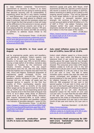 to keep inflation contained. “Government’s
commitment to recovery is shown in so many
different ways and we are going to continue doing
that because recovery and its sustainability is
something which the PM is very keenly invested
in,” said Sitharaman. “I am not looking at growth
versus inflation. We shall attend to inflation and
keep it contained, take all the necessary steps but
never forget the fact that growth is that will make
all the difference to the economy’s revival, growth
will eventually remove poverty and bring in a
level-playing field for all Indian citizens,” FM said,
adding that both the Centre and RBI are working
as partners to address issues linked to the
economy.
The Economic Times - 13.08.2021
https://energy.economictimes.indiatimes.com/ne
ws/oil-and-gas/government-will-do-everything-
to-revive-growth-says-finance-minister-nirmala-
sitharaman/85291083
electronic goods and gold. Aditi Nayar, chief
economist at ICRA Ltd, said the current account
will record a surplus of $2-3 billion in Q1FY22,
before reverting to a deficit of $3-5 billion in the
ongoing second quarter. “This will be followed
by much larger deficits in Q3 and Q4FY22, as
the recovery in domestic demand gains
strength. We continue to expect a modest
current account deficit of $20-25 billion or 0.7%
of GDP in FY22," she added. Tentative data
released earlier this week showed Indian
shipments started off well in August, garnering
$7.4 billion in the first week of the month.
Mint - 14.08.2021
https://www.livemint.com/economy/exports-
at-record-high-of-35-4-bn-in-july-
11628860074474.html
Exports up 50.45% in first week of
August
Led by engineering goods, gems and jewellery,
and petroleum products, India’s exports rose
50.45% to $7.41 billion during August 1-7.
Imports in the week rose 70% to $10.45 billion,
leaving a trade deficit of $3 billion, tentative data
released on Tuesday by the commerce and
industry ministry showed. The top export
destinations were the US, UAE and Saudi Arabia
while the highest rise in imports was seen from the
UAE, China and Nigeria. Outbound shipments of
engineering goods increased 63.2% and
petroleum products grew145.3%. Gems and
jewellery exports witnessed a growth of 121%
whereas iron ore, oil meals, oil seeds saw the
steepest decline in exports. In the first four
months of FY22, merchandise exports were
$130.56 billion, which is 32.64% of the $400
billion target set by the government for this fiscal
and up 73.8% over the corresponding period last
year. Imports of oil in the first week of August rose
141% to $1.8 billion while those of electronic
goods were up 31% to $308 million. However,
gold imports declined12.48% to $100 million.
Non-petroleum, non-gems and jewellery imports
—an indicator of domestic demand — grew 53.3%.
The Economic Times - 11.08.2021
https://epaper.timesgroup.com/Olive/ODN/TheEc
onomicTimes/shared/ShowArticle.aspx?doc=ETK
M%2F2021%2F08%2F11&entity=Ar01105&sk=5
19FFF23&mode=text
July retail inflation eases to 3-month
low of 5.59%; June IIP at 13.6%
India's retail inflation eased to a three-month
low in July, back within the Reserve Bank's
tolerance level (2 per cent-6 per cent) after
staying above the upper band for two straight
months, government data released on Thursday
showed. The consumer price index (CPI) based
inflation cooled to 5.59 per cent in the last
month from 6.26 per cent in June. Food inflation
fell substantially to 3.96 per cent in July from
5.15 per cent in June. The RBI in latest
monetary policy review has kept the rates and
stance unchanged and pledged to remain
accommodative in the near future, while raising
its inflation forecast to 5.7 per cent during
2021-22. RBI projected 5.9 per cent in the
second quarter, 5.3 per cent in third, and 5.8
per cent in the fourth quarter of the fiscal, with
risks broadly balanced. CPI inflation for Q1FY23
is projected at 5.1 per cent. Meanwhile,
Industrial output for the month of June rose
13.6 per cent, in a sign that the low base effect
of the last year is waning. Factory output,
measured by the Index of Industrial Production
(IIP) had contracted 16.6 per cent in the same
month of last year and rose by 29.3 per cent in
May.
Business Standard - 12.08.2021
https://www.business-
standard.com/article/economy-policy/retail-
inflation-cools-to-3-month-low-of-5-59-in-july-
june-iip-at-13-6-121081201362_1.html
India's industrial production grows
13.6% in June on low base effect
PM Narendra Modi announces Rs 100-
lakh-crore 'Gatishakti' initiative for
infrastructure growth
 
