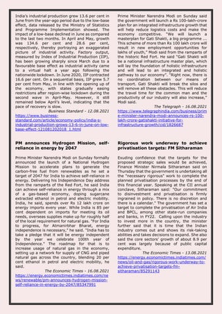 India’s industrial production grew 13.6 per cent in
June from the year-ago period due to the low-base
effect, data released by the Ministry of Statistics
and Programme Implementation showed. The
impact of a low-base declined in June as compared
to the last two months. In April and May, growth
was 134.6 per cent and 28.6 per cent,
respectively, thereby portraying an exaggerated
picture of industrial activity. Factory output,
measured by Index of Industrial Production (IIP),
has been growing sharply since March due to a
favourable base effect as industrial activity came
to a virtual halt a year ago following the
nationwide lockdown. In June 2020, IIP contracted
16.6 per cent. On a sequential basis, IIP grew 5.7
per cent from May, in line with the opening up of
the economy, with states gradually easing
restrictions after region-wise lockdown during the
second wave in April-May. However, it still
remained below April’s level, indicating that the
pace of recovery is slow.
Business Standard - 12.08.2021
https://www.business-
standard.com/article/economy-policy/india-s-
industrial-production-grows-13-6-in-june-on-low-
base-effect-121081202018_1.html
Prime Minister Narendra Modi on Sunday said
the government will launch a Rs 100-lakh-crore
plan for an integrated infrastructure growth that
will help reduce logistics costs and make the
economy competitive. “We will launch a
masterplan for Gati Shakti, a big programme ...
This scheme of more than Rs 100 lakh crore will
result in new employment opportunities for
lakhs of youth,” Modi said from the ramparts of
the historic Red Fort. He said “Gati Shakti will
be a national infrastructure master plan, which
will lay the foundation of holistic infrastructure
and will lead to an integrated and holistic
pathway to our economy”. “Right now, there is
no coordination between our means of
transport. Gati Shakti will break the silos and
will remove all these obstacles. This will reduce
the travel time for the common man and the
productivity of our industry will also increase,”
Modi said.
The Telegraph - 16.08.2021
https://www.telegraphindia.com/business/prim
e-minister-narendra-modi-announces-rs-100-
lakh-crore-gatishakti-initiative-for-
infrastructure-growth/cid/1826687
PM announces Hydrogen Mission, self-
reliance in energy by 2047
Prime Minister Narendra Modi on Sunday formally
announced the launch of a National Hydrogen
Mission to accelerate plans to generate the
carbon-free fuel from renewables as he set a
target of 2047 for India to achieve self-reliance in
energy. Delivering his Independence Day address
from the ramparts of the Red Fort, he said India
can achieve self-reliance in energy through a mix
of a gas-based economy, doping sugarcane
extracted ethanol in petrol and electric mobility.
India, he said, spends over Rs 12 lakh crore on
energy imports every year. While India is 85 per
cent dependent on imports for meeting its oil
needs, overseas supplies make up for roughly half
of the local requirement for natural gas. "For India
to progress, for Atmanirbhar Bharat, energy
independence is necessary," he said. "India has to
take a pledge that it will be energy independent
by the year we celebrate 100th year of
Independence." The roadmap for that is to
increase usage of natural gas in the economy,
setting up a network for supply of CNG and piped
natural gas across the country, blending 20 per
cent ethanol in petrol and electric mobility, he
said.
The Economic Times - 16.08.2021
https://energy.economictimes.indiatimes.com/ne
ws/renewable/pm-announces-hydrogen-mission-
self-reliance-in-energy-by-2047/85347991
Rigorous work underway to achieve
privatisation targets: FM Sitharaman
Exuding confidence that the targets for the
proposed strategic sales would be achieved,
Finance Minister Nirmala Sitharaman said on
Thursday that the government is undertaking all
the "necessary rigorous" work to complete the
planned privatisation processes by the end of
this financial year. Speaking at the CII annual
conclave, Sitharaman said: "Our commitment
to disinvestment and privatisation is firmly
ingrained in policy. There is no discretion and
there is a calendar." The government has set a
target to complete the privatisation of Air India
and BPCL, among other state-run companies
and banks, in FY22. Calling upon the industry
to invest more in the country, the minister
further said that it is time that the Indian
industry comes out and shows its risk-taking
abilities and takes decisions to expand. She also
said the core sectors' growth of about 8.9 per
cent was largely because of public capital
expenditure.
The Economic Times - 13.08.2021
https://energy.economictimes.indiatimes.com/
news/oil-and-gas/rigorous-work-underway-to-
achieve-privatisation-targets-fm-
sitharaman/85291143
 