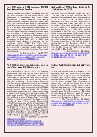 New PSE policy a 1991 moment: DIPAM
Secy Tuhin Kanta Pandey
Terming the new Public Sector Enterprise policy as
the ‘1991 moment’ for the public sector, the
department of investment and public asset
management (DIPAM) secretary Tuhin Kanta
Pandey said the change in ownership control will
bring real operational efficiency in state-owned
units. The government is finalising ₹6 lakh crore
worth of infrastructure assets for monetisation, he
said, adding that expression of interest (EoI) for
Container Corporation of India will be issued soon
after the railways finalises the land leasing policy
and strategic disinvestment of Bharat Petroleum
NSE 1.51 % Corporation, Air India, Shipping
Corporation of India NSE -1.23 %, BEML and
Neelachal Ispat Nigam is expected to be
completed within FY22. The PSE policy
underscores the same approach of not letting the
government be in business, he said, adding that it
was a matter of time before it exited from most
public sectors.
The Economic Times - 12.08.2021
https://economictimes.indiatimes.com/news/eco
nomy/policy/new-pse-policy-a-1991-moment-
dipam-secy/articleshow/85253070.cms
Net profit of CPSEs down 20% to Rs
1.38 lakh cr in FY'20
Net profit of CPSEs dropped 20 per cent to Rs
1.38 lakh crore in 2019-20 as against Rs 1.74
lakh crore in the previous year, primarily led by
a fall in profits in the petroleum sector,
according to a report of the Department of
Public Enterprises (DPE). Net loss of loss-
incurring CPSEs stood at Rs 44,817 crore in
2019-20 (84 CPSEs) as against Rs 31,620 crore
in financial year 2018-19 (69 CPSEs), showing
an increase of 41.7 per cent, the 60th annual
Public Enterprises Survey 2019-20 said. Overall
net profit of operating CPSEs during 2019-20
stood at Rs 93,295 crore as against Rs 1,42,666
crore in the previous year, down 34.6 per cent.
'A major proportion of the fall in profits is
attributable to the Petroleum (Refinery &
Marketing) cognate group, where it reduced
from Rs 32,142 crore in 2018-19 to Rs 3,230
crore in 2019-20,' it said.
Business World - 12.08.2021
http://www.businessworld.in/article/Net-Profit-
Of-CPSEs-Down-20-To-Rs-1-38-Lakh-Cr-In-
FY-20/12-08-2021-400405/
Rs 6 trillion asset monetisation plan in
the offing, says DIPAM secretary
The government is working on a Rs 6-trillion
monetisation plan that will include a range of
assets, disinvestment secretary Tuhin Kanta
Pandey said on Wednesday, more than double the
target announced by the prime minister earlier
this year. In February, Prime minister Narendra
Modi had announced the government was looking
to garner Rs 2.5 trillion through sale of around 100
assets of central public sector enterprises (CPSEs)
across sectors. The enhanced Rs 6-trillion
monetisation target is likely to include more assets
of government departments as well as assets of
state governments. “The national monetisation
plan will have a range of assets from Power Grid
pipeline to national highways,” the Department of
Investment and Public Asset Management
(DIPAM) secretary said at the annual session of
industry body CII. The Infrastructure Investment
Trust (InvIT) of Power Grid was successfully
conducted, after which a lot of regulatory systems
have been put in place. This entailed streamlining
a host of regulations and procedures. The second
InvIT by GAIL is expected soon, he said.
Business Standard - 11.08.2021
https://www.business-
standard.com/article/economy-policy/rs-6-
trillion-asset-monetisation-plan-in-the-offing-
says-dipam-secretary-121081100676_1.html
India's fuel demand rose 7.9 pct y/y in
July
India's fuel demand rose 7.9 percent in July
compared with the same month last year.
Consumption of fuel, a proxy for oil demand,
totalled 16.83 million tonnes, data from the
Petroleum Planning and Analysis Cell (PPAC) of
the oil ministry showed. Sales of gasoline, or
petrol, were 16.4 percent higher from a year
earlier at 2.63 million tonnes. Cooking gas or
liquefied petroleum gas (LPG) sales increased
4.6 percent to 2.37 million tonnes, while
naphtha sales fell 5.3 percent to 1.21 million
tonnes. Sales of bitumen, used for making
roads, were 3.8 percent up, while fuel oil use
edged lower 5.1 percent in July.
The Economic Times - 10.08.2021
https://energy.economictimes.indiatimes.com/
news/oil-and-gas/indias-fuel-demand-rose-7-
9-pct-y/y-in-july/85198433
 