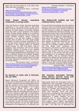 2022, fuel use will expand by 3.28 million bpd,
OPEC said, also unchanged.
The Economic Times - 13.08.2021
https://www.business-
standard.com/article/international/opec-sticks-
to-oil-demand-view-despite-virus-sees-more-us-
shale-coming-121081201384_1.html
Business Standard - 13.08.2021
https://www.business-
standard.com/article/markets/oil-prices-slip-
as-iea-warns-of-slowdown-in-demand-
recovery-121081201693_1.html
India, Russia discuss expanding
cooperation in energy sector
India and Russia on Friday discussed expanding
cooperation in the energy sector as New Delhi
looks at newer sources of oil and natural gas to
diversify its import basket. Oil Minister Hardeep
Singh Puri held a video interaction with Russian
Energy Minister Nikolay Shulginov on furthering
energy cooperation between the two nations, the
Indian minister tweeted. India's cumulative
investment in oil and gas projects in Russia
exceeds USD 15 billion. It is the single largest
destination of Indian overseas investment in the
oil and gas sector. Russian oil giant Rosneft and
its partner in 2017 bought Essar Oil, renamed
Nayara Energy, for USD 12.9 billion. "Had an
engaging video interaction with HE Mr Nikolay
Shulginov, Minister of Energy of the Russian
Federation @MinenergoGov. Discussed ways to
further expand bilateral energy cooperation, a key
pillar of bilateral Special & Privileged Strategic
partnership," Puri tweeted. Russia, he said, is the
largest investor in India's energy sector and India
has made significant investments in the Russian
oil and gas sector.
The Economic Times - 14.08.2021
https://energy.economictimes.indiatimes.com/ne
ws/oil-and-gas/india-russia-discuss-expanding-
cooperation-in-energy-sector/85318860
RIL, Reliance-BP mobility get fuel
retailing licence: Centre
The government has granted auto fuel retailing
licence to seven new entities including Reliance
Industries Ltd and a joint venture of Reliance
and BP, Minister of State for Petroleum and
Natural Gas Rameswar Teli said on Monday. The
licences were given under a new liberalised rule
that allows any entity with a minimum net worth
of Rs 250 crore to apply for authorisation to
retail petrol and diesel. Under the November
2019 policy, “marketing authorisation” has
been granted to Reliance Industries Ltd, IMC
Ltd, Onsite Energy Pvt Ltd, Assam Gas
Company, M K Agrotech, RBML Solutions India
Ltd and Manas Agro Industries and
Infrastructure, Teli said in a written reply to the
Lok Sabha. RIL already had a fuel retailing
licence, under which it had set up over 1,400
petrol pumps in the country. But this licence
was transferred to its subsidiary Reliance BP
Mobility (RBML). And so, billionaire Mukesh
Ambani’s firm applied and got another licence.
A separate joint venture of the firm with BP,
called RBML Solutions India Ltd too has got a
licence. It isn’t clear if RIL and RBML Solutions
will set up separate, competing petrol pumps.
Business Today - 11.08.2021
https://www.businesstoday.in/industry/energy
/story/ril-reliance-bp-mobility-get-fuel-
retailing-licence-centre-303743-2021-08-10
No decision on stake sale in Petronet,
IGL yet: BPCL
Bharat Petroleum Corporation Ltd (BPCL) on
Friday said no decision has yet been taken to sell
its stake in Petronet LNG and Indraprastha Gas to
help the company's owner avoid making an open
offer for the two gas companies. V R K Gupta,
Chief Financial Officer, BPCL, said market
regulator SEBI has not yet responded to an
application made for exempting the new owner of
BPCL from making an open offer to shareholders
of Petronet and IGL. BPCL holds 12.5 per cent of
the shareholding in India's largest liquefied natural
gas importer, Petronet, and a 22.5 per cent stake
in city gas retailer, Indraprashta Gas Ltd (IGL). It
is a promoter of both the listed companies and
holds board positions. As per the legal position
evaluated by the Department of Investment and
IOC launches app-based doorstep
diesel delivery services along with
Humsafar India, Okara Fuelogics
State-owned Indian Oil Corporation (IOC), in
collaboration with app-based doorstep diesel
delivery services provider Humsafar India and
Okara Fuelogics, has started providing such
services in Mumbai and adjoining areas, a
statement said on Monday. IOC has joined
hands with Humsafar, which had earlier
announced its partnership with transport and
logistics firm Okara to offer these services in
Maharashtra, it stated. Together, the two
companies aim to launch doorstep diesel
delivery services in various cities, including
Pune, Nagpur, Thane, Nashik, Aurangabad,
Navi Mumbai, Solapur, and many other cities of
the state. "The main aim of launching this
 