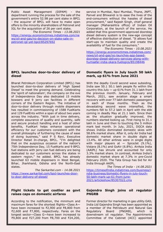 Public Asset Management (DIPAM) - the
department running the process for the sale of the
government's entire 52.98 per cent stake in BPCL
- the acquirer of BPCL will have to make open
offers to the minority shareholders of Petronet and
IGL for the acquisition of 26 per cent stake.
The Economic Times - 13.08.2021
https://energy.economictimes.indiatimes.com/ne
ws/oil-and-gas/no-decision-on-stake-sale-in-
petronet-igl-yet-bpcl/85297692
service in Mumbai, Navi Mumbai, Thane, JNPT,
Panvel and Bhiwandi is to ease the lives of the
end-consumers without the hassles of diesel
procurement," said Rajesh Singh, chief general
manager (Maharashtra office) of Indian Oil
Corporation, at the launch of the service. He
added that this government-approved doorstep
diesel delivery system is the new-age concept
of effective distribution of diesel. "It allows fuel
start-ups to maintain quality and create the
availability of fuel for the consumers."
The Economic Times - 10.08.2021
https://energy.economictimes.indiatimes.com/
news/oil-and-gas/ioc-launches-app-based-
doorstep-diesel-delivery-services-along-with-
humsafar-india-okara-fuelogics/85198446
BPCL launches door-to-door delivery of
diesel
Bharat Petroleum Corporation Limited (BPCL) has
launched door-to-door delivery of ‘High Speed
Diesel’ to meet the growing demand. Celebrating
the ‘spirit of nationalism’, the company on the eve
of Independence Day also dedicated 15 mobile
bowsers and 9 jerry can facilities in different
corners of the Eastern Region. The initiative of
door-to-door delivery through mobile dispensers
has resulted in commissioning of 1588 FuelKarts
and 129 FuelEnts within a span of about two years
across the industry. “With just in time delivery,
complete assurance of quality and quantity, safe
and secure product handling and a host of other
benefits, FuelKart helps enhance operational
efficiency for our customers consistent with the
overall philosophy of furthering the cause of ease
of doing business,” said P S Ravi, Executive
Director Retail In-charge, BPCL. “I’m delighted
that on the auspicious occasion of the nation’s
75th Independence Day, 15 FuelKarts and 9 BPCL
fuel stations with jerry can fuel delivery are being
dedicated to our customers across the states in
eastern region,” he added. BPCL has already
launched 63 mobile dispensers in West Bengal,
Bihar, Jharkhand, Odisha and the North-East
states.
The Sarkaritel.com - 14.08.2021
https://www.sarkaritel.com/bpcl-launches-door-
to-door-delivery-of-diesel/
Domestic flyers in July touch 50 lakh
mark, up 61% from June 2021
With the deadly Covid second wave subsiding,
India saw 50.1 50.1 lakh people fly within the
country this July — up 61% from 31.1 lakh from
the previous month. January, February and
March, 2021, saw aviation stage a smart
recovery with over 77 lakh domestic passengers
in each of those months. Then as the
devastating second wave intensified, the
numbers fell to 57.2 lakh in April with the ebb
coming in deadly May at 21.1 lakh. Since then
as the situation gradually improved, the
numbers started looking up. First rising to 31.1
lakh in June and then to touching the 5 million
mark last month. In July, 2021, DGCA data
shows IndiGo dominated domestic skies with
58.6% market share. After it, only Air India had
domestic market share in double digits at
13.4%. All other airlines were in single digits
with major players at — SpiceJet (9.1%),
Vistara (8.1%) and GoAir (6.8%). AirAsia India
(AAIPL) has shrunk and accounted for only
3.3% market share. In contrast, AirAsia India’s
domestic market share at 7.3% in pre-Covid
February 2020. The Tata Group has bid for Air
India through AAIPL.
The Times of India - 14.08.2021
https://timesofindia.indiatimes.com/business/i
ndia-business/domestic-flyers-in-july-touch-
50-lakh-mark-up-61-from-june-
2021/articleshow/85307022.cms
Flight tickets to get costlier as govt
raises caps on domestic airfares
According to the notification, the minimum and
maximum fares for the shortest flights—Class A—
have been increased to ₹2,900 and ₹8,800 from
₹2,600 and ₹7,800, respectively. Fares on the
longest sector—Class G—have been increased to
₹9,800 and ₹27,200 from ₹8,700 and ₹24,200,
Gajendra Singh joins oil regulator
PNGRB
Former director for marketing in gas utility GAIL
India Ltd Gajendra Singh has been appointed as
a member of the Petroleum and Natural Gas
Regulatory Board (PNGRB), which is
downstream oil regulator. The Appointments
Committee of the Cabinet (ACC) appointed
 