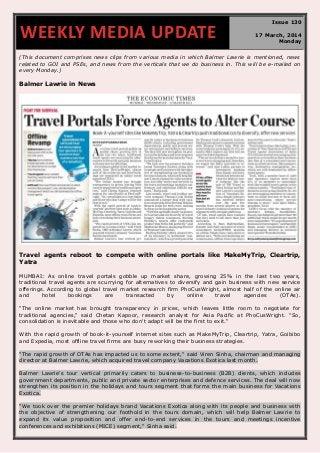 (This document comprises news clips from various media in which Balmer Lawrie is mentioned, news
related to GOI and PSEs, and news from the verticals that we do business in. This will be e-mailed on
every Monday.)
Balmer Lawrie in News
Travel agents reboot to compete with online portals like MakeMyTrip, Cleartrip,
Yatra
MUMBAI: As online travel portals gobble up market share, growing 25% in the last two years,
traditional travel agents are scurrying for alternatives to diversify and gain business with new service
offerings. According to global travel market research firm PhoCusWright, almost half of the online air
and hotel bookings are transacted by online travel agencies (OTAs).
"The online market has brought transparency in prices, which leaves little room to negotiate for
traditional agencies," said Chetan Kapoor, research analyst for Asia Pacific at PhoCusWright. "So,
consolidation is inevitable and those who don't adapt will be the first to exit."
With the rapid growth of book-it-yourself internet sites such as MakeMyTrip, Cleartrip, Yatra, Goibibo
and Expedia, most offline travel firms are busy reworking their business strategies.
"The rapid growth of OTAs has impacted us to some extent," said Viren Sinha, chairman and managing
director at Balmer Lawrie, which acquired travel company Vacations Exotica last month.
Balmer Lawrie's tour vertical primarily caters to business-to-business (B2B) clients, which includes
government departments, public and private sector enterprises and defence services. The deal will now
strengthen its position in the holidays and tours segment that forms the main business for Vacations
Exotica.
"We took over the premier holidays brand Vacations Exotica along with its people and business with
the objective of strengthening our foothold in the tours domain, which will help Balmer Lawrie to
expand its value proposition and offer end-to-end services in the tours and meetings incentive
conferences and exhibitions (MICE) segment," Sinha said.
WEEKLY MEDIA UPDATE
Issue 130
17 March, 2014
Monday
 