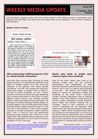 (This document comprises news clips from various media in which Balmer Lawrie is mentioned, news
related to GOI and PSEs, and news from the verticals that we do business in. This will be e-mailed on
every Monday.)
Balmer Lawrie in News
IMF revises India’s GDP forecast to 7.6%
on robust growth momentum
Less than three months after trimming its India
growth forecast, the International Monetary Fund
(IMF) on Tuesday raised it by a tad, citing the
resilience of its economy and robust growth
momentum. The IMF now expects the economy,
Asia’s third largest, to expand 7.6% in 2016-17,
up from its earlier projection of 7.4%. “India’s
economy continued to recover strongly, benefiting
from a large improvement in the terms of trade,
effective policy actions, and stronger external
buffers, which have helped boost sentiment,” the
IMF said in its World Economic Outlook (WEO). In
its WEO update in July, the IMF pared India’s gross
domestic product (GDP) growth forecast to 7.4%
from the 7.5% projected in April, citing sluggish
recovery in private investment. India’s economy
grew 7.6% in 2015-16 and the government
expects it to grow close to 8% in 2016-17. In the
latest WEO, IMF projected India’s consumer price
inflation to accelerate to 5.5% in 2016-17 from an
average of 4.9% a year ago.
Mint - 05.10.2016
http://www.livemint.com/Politics/UIDlyxwzncrZF
dBiChFrwL/IMF-revises-Indias-GDP-forecast-to-
76-on-robust-growth-mo.html
World sees India as bright spot,
experts expect more sunshine
Most of the world clearly sees India as an
economic bright spot, but the country’s
policymakers and industrialists at India
Economic Summit of World Economic Forum say
there’s a lot of room to improve and lift growth
to over 8%. "We need to work harder with
states to remove all regulatory hurdles still
prevailing at the lower level," commerce
minister Nirmala Sitharaman said at opening
session of the 32nd edition of India Economic
Summit, jointly organised by World Economic
Forum (WEF) and industry chamber CII, on
Thursday. There is near unanimity on the
reforms undertaken by the Narendra Modi
government, and India has recently improved its
ranking in WEF’s World Competitiveness Index
by 16 places for the second year in a row to join
the top 40 nations. Sitharaman, who is working
towards improving the ease of doing business in
the country, said there is much scope for further
improvement in ranking and to boost economic
growth.
The Economic Times - 07.10.2016
http://economictimes.indiatimes.com/news/eco
nomy/indicators/world-sees-india-as-bright-
WEEKLY MEDIA UPDATE
Issue 264
17 October, 2016
Monday
Jansatta - October 05, 2016
The Indian Express – October 07, 2016
 