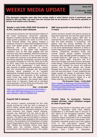 (This document comprises news clips from various media in which Balmer Lawrie is mentioned, news
related to GOI and PSEs, and news from the verticals that we do business in. This will be uploaded on
intranet and website every Monday.)
Moody's cuts India 2020 GDP forecast to
5.4%, recovery seen delayed
mid growing concerns over the economic fallout of
the novel coronavirus (Covid-19) outbreak,
Moody's Investors Service on Monday slashed its
2020 growth projection for India to 5.4% from
6.6% forecast earlier. The agency expects a
shallower recovery in Asia's third-largest economy
given that global growth will likely take a hit
following the virus outbreak in China.
"Improvements in the latest high frequency
indicators such as PMI data suggest that the
economy may have stabilized. While the economy
may well begin to recover in the current quarter,
we expect any recovery to be slower than we had
previously expected. Accordingly, we have revised
our growth forecasts to 5.4% for 2020 and 5.8%
for 2021, down from our previous projections of
6.6% and 6.7%, respectively," it said. Moody's
also reduced its global growth projection, saying
that the coronavirus outbreak has diminished
optimism about prospects of an incipient
stabilization of global growth this year. In China's
Hubei province, the epicentre of the outbreak,
about 1,933 new cases and 100 deaths were
reported on 16 February, the lowest daily death
count since 11 February. Death toll in mainland
China touched 1,770 as of the end of Sunday, with
total confirmed cases at 70,548.
Mint - 17.02.2020
https://www.livemint.com/news/india/moody-s-
cuts-india-2020-gdp-forecast-to-5-4-recovery-
seen-delayed-11581917209669.html
S&P sees growth recovering to 7.4% in
2 Years
India’s economic growth will recover toward its
long-term trend over the next few years and hit
7.4% in 2022, ratings agency S&P said. It
retained the country’s sovereign rating, warning
that the fiscal situation is precarious. The
agency said the strong mandate for the
Narendra Modi led Bhartiya Janata Party (BJP)
in the 2019 parliamentary elections is likely to
further help policy stability and encourage more
reforms. “Supportive monetary, fiscal, and
cyclical factors should support economic
recovery, with real GDP growth averaging 7.1%
in fiscals 2020-24,” S&P said on Thursday. It
affirmed India’s ‘BBB-’ long-term and ‘A-3’
short-term foreign and local currency sovereign
credit ratings. “India’s growth will be strong, the
country will maintain its sound net external
position and its fiscal deficits will remain
elevated but broadly in line with our forecasts
over the next two years,” it said, explaining the
stable outlook on ratings. It estimates India’s
GDP at $4.3 trillion by FY24, going by which
achieving the government’s target of a $5
trillion economy by FY25 looks difficult.
The Economic Times - 14.02.2020
https://epaper.timesgroup.com/Olive/ODN/Th
eEconomicTimes/shared/ShowArticle.aspx?doc
=ETKM%2F2020%2F02%2F14&entity=Ar0031
2&sk=B5B11D40&mode=text
Exports fall in January
The country’s exports contracted for the sixth
month running by 1.66 per cent in January to
$25.97 billion, amidst fears the outbreak of the
coronavirus will put a downward pressure on the
world economy and impact export demand.
Imports. too, declined 0.75 per cent to $41.14
billion, leaving a trade deficit of $15.17 billion in
January. The deficit was $15.05 billion in January
2019, according to data released by the commerce
ministry. The president of the Federation of Indian
Export Organisations (Fieo), Sharad Kumar Saraf,
said, “Global and domestic factors have again
pulled down the monthly exports. Besides
protectionism and liquidity concerns, the sudden
Double blow to economy: Factory
output shrinks, retail inflation surges
to near 6-year high
Factory output shrank in December after a mild
pickup in November while retail inflation
accelerated to a 68-month high in January in
twin blows to the struggling economy. Data
released by the statistics office showed
industrial output contracted 0.3% in December
compared with a 1.8% rise in November. April-
November industrial growth was 0.5% against
4.7% in the year-earlier period. The
simultaneously released Consumer Price Index
(CPI) showed retail inflation raced to 7.59% in
January from 7.35% in December,
WEEKLY MEDIA UPDATE
Issue 437
17 February, 2020
Monday
 