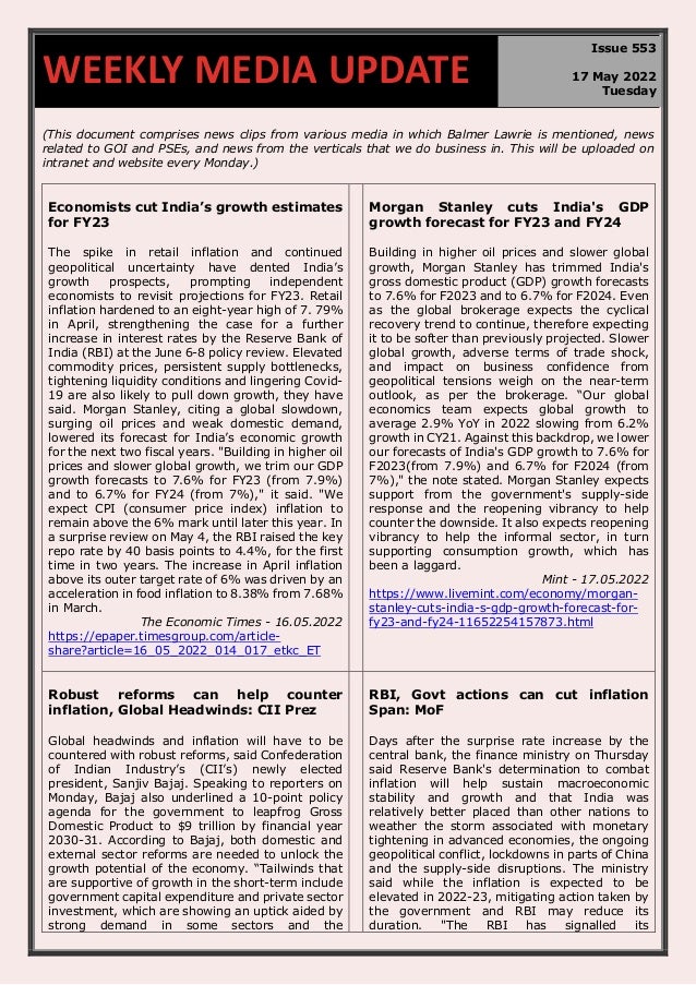 670
(This document comprises news clips from various media in which Balmer Lawrie is mentioned, news
related to GOI and PSEs, and news from the verticals that we do business in. This will be uploaded on
intranet and website every Monday.)
Economists cut India’s growth estimates
for FY23
The spike in retail inflation and continued
geopolitical uncertainty have dented India’s
growth prospects, prompting independent
economists to revisit projections for FY23. Retail
inflation hardened to an eight-year high of 7. 79%
in April, strengthening the case for a further
increase in interest rates by the Reserve Bank of
India (RBI) at the June 6-8 policy review. Elevated
commodity prices, persistent supply bottlenecks,
tightening liquidity conditions and lingering Covid-
19 are also likely to pull down growth, they have
said. Morgan Stanley, citing a global slowdown,
surging oil prices and weak domestic demand,
lowered its forecast for India’s economic growth
for the next two fiscal years. "Building in higher oil
prices and slower global growth, we trim our GDP
growth forecasts to 7.6% for FY23 (from 7.9%)
and to 6.7% for FY24 (from 7%)," it said. "We
expect CPI (consumer price index) inflation to
remain above the 6% mark until later this year. In
a surprise review on May 4, the RBI raised the key
repo rate by 40 basis points to 4.4%, for the first
time in two years. The increase in April inflation
above its outer target rate of 6% was driven by an
acceleration in food inflation to 8.38% from 7.68%
in March.
The Economic Times - 16.05.2022
https://epaper.timesgroup.com/article-
share?article=16_05_2022_014_017_etkc_ET
Morgan Stanley cuts India's GDP
growth forecast for FY23 and FY24
Building in higher oil prices and slower global
growth, Morgan Stanley has trimmed India's
gross domestic product (GDP) growth forecasts
to 7.6% for F2023 and to 6.7% for F2024. Even
as the global brokerage expects the cyclical
recovery trend to continue, therefore expecting
it to be softer than previously projected. Slower
global growth, adverse terms of trade shock,
and impact on business confidence from
geopolitical tensions weigh on the near-term
outlook, as per the brokerage. “Our global
economics team expects global growth to
average 2.9% YoY in 2022 slowing from 6.2%
growth in CY21. Against this backdrop, we lower
our forecasts of India's GDP growth to 7.6% for
F2023(from 7.9%) and 6.7% for F2024 (from
7%)," the note stated. Morgan Stanley expects
support from the government's supply-side
response and the reopening vibrancy to help
counter the downside. It also expects reopening
vibrancy to help the informal sector, in turn
supporting consumption growth, which has
been a laggard.
Mint - 17.05.2022
https://www.livemint.com/economy/morgan-
stanley-cuts-india-s-gdp-growth-forecast-for-
fy23-and-fy24-11652254157873.html
Robust reforms can help counter
inflation, Global Headwinds: CII Prez
Global headwinds and inflation will have to be
countered with robust reforms, said Confederation
of Indian Industry’s (CII’s) newly elected
president, Sanjiv Bajaj. Speaking to reporters on
Monday, Bajaj also underlined a 10-point policy
agenda for the government to leapfrog Gross
Domestic Product to $9 trillion by financial year
2030-31. According to Bajaj, both domestic and
external sector reforms are needed to unlock the
growth potential of the economy. “Tailwinds that
are supportive of growth in the short-term include
government capital expenditure and private sector
investment, which are showing an uptick aided by
strong demand in some sectors and the
RBI, Govt actions can cut inflation
Span: MoF
Days after the surprise rate increase by the
central bank, the finance ministry on Thursday
said Reserve Bank's determination to combat
inflation will help sustain macroeconomic
stability and growth and that India was
relatively better placed than other nations to
weather the storm associated with monetary
tightening in advanced economies, the ongoing
geopolitical conflict, lockdowns in parts of China
and the supply-side disruptions. The ministry
said while the inflation is expected to be
elevated in 2022-23, mitigating action taken by
the government and RBI may reduce its
duration. "The RBI has signalled its
WEEKLY MEDIA UPDATE
Issue 553
17 May 2022
Tuesday
 