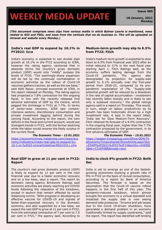 70
(This document comprises news clips from various media in which Balmer Lawrie is mentioned, news
related to GOI and PSEs, and news from the verticals that we do business in. This will be uploaded on
intranet and website every Monday.)
India's real GDP to expand by 10.1% in
FY2022: Icra
India’s economy is expected to see double digit
growth at 10.1% in the FY22 according to ICRA,
however the rating agency cautioned that in
absolute terms the country’s gross domestic
product (GDP) would only “mildly” surpass the
levels of FY20. “The seemingly-sharp expansion
will be led by the continued normalisation in
economic activities as the rollout of Covid-19
vaccines gathers traction, as well as the low base,”
said Aditi Nayar, principal economist at ICRA, in
the report released on Monday. The rating agency
had projected a 7.8% contraction for the ongoing
fiscal, in line with the recently released first
advance estimates of GDP by the Centre, which
pegged the shrinkage in FY21 at 7.7%. In terms
of sector-wise recovery, ICRA saw contact-
intensive sectors, discretionary consumption and
private investment lagging behind during the
coming fiscal. According to the report, the twin
deficits in the fiscal and current account, would see
divergent trends in FY22, with the former declining
while the latter would reverse the likely surplus in
the current fiscal.
The Economic Times - 12.01.2021
https://economictimes.indiatimes.com/news/eco
nomy/indicators/indias-real-gdp-to-expand-by-
10-1-in-fy2022-icra/articleshow/80214311.cms
Medium-term growth may slip to 6.5%
from FY23: Fitch
India’s medium-term growth is expected to slow
down to 6.5% from financial year 2023 after an
initial rebound to 11% in the next fiscal year
starting April 1, Fitch Ratings said, as the
economy suffers lasting damage from the
Covid-19 pandemic. The agency also
downgraded its projection for supply-side
growth to 5.1% annually over the five-year
period from 2020-25, compared to its pre-
pandemic expectation of 7%. “Supply-side
potential growth will be reduced by a slowdown
in the rate of capital accumulation - investment
has recently fallen sharply and is likely to see
only a subdued recovery,” the global ratings
agency said in a report on Thursday. This would,
in turn, weigh on labour productivity as its
growth has been historically driven by a high
investment rate, it said in the report titled,
‘India Set for Slow Medium-Term Recovery’.
Fitch retained its forecast of a 9.4% contraction
in the ongoing fiscal year, higher than the 7.7%
contraction projected by the government, in its
first advance estimates of GDP.
The Economic Times - 15.01.2021
https://epaper.timesgroup.com/Olive/ODN/Th
eEconomicTimes/shared/ShowArticle.aspx?doc
=ETKM%2F2021%2F01%2F15&entity=Ar0090
3&sk=C51EF0BE&mode=text
Real GDP to grow at 11 per cent in FY22:
Report
The country's real gross domestic product (GDP)
is likely to expand by 11 per cent in the next
financial year due to a faster economic recovery
and on a low base, says a report. The report by
domestic rating agency Brickwork Ratings said
economic activities are slowly reaching pre-COVID
levels following the relaxation of the lockdown,
except in sectors that remain affected by social
distancing norms. "With progress in developing an
effective vaccine for COVID-19 and signals of
faster-than-expected recovery in the domestic
economy, and also supported by a low base, we
expect the real GDP to grow at 11 per cent in FY22,
from the estimated contraction of 7 per cent to 7.5
per cent in FY21," the agency said. According to
India to clock 9% growth in FY22: BofA
Sec
India is set to emerge as one of the fastest-
growing economies clocking a growth rate of
9% in FY22 on the back of revival consumption,
according to a report by Bank of America
Securities. The forecast is based on the
assumption that the Covid-19 vaccine rollout
happens in the first half of this year. The
pandemic-induced lockdown, which almost
brought the economy to a virtual standstill and
impacted the supply side is now seeing
demand-side pressures. “Income and job losses
due to the Covid 19-driven shutdown, have
generated a demand problem in an economy
traditionally limited by supply constraints,” said
the report. The report has identified soft lending
WEEKLY MEDIA UPDATE
Issue 485
18 January, 2021
Monday
 