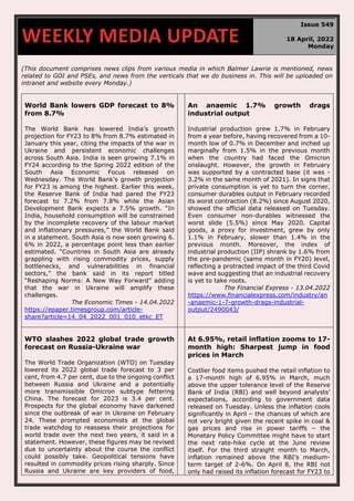 670
(This document comprises news clips from various media in which Balmer Lawrie is mentioned, news
related to GOI and PSEs, and news from the verticals that we do business in. This will be uploaded on
intranet and website every Monday.)
World Bank lowers GDP forecast to 8%
from 8.7%
The World Bank has lowered India’s growth
projection for FY23 to 8% from 8.7% estimated in
January this year, citing the impacts of the war in
Ukraine and persistent economic challenges
across South Asia. India is seen growing 7.1% in
FY24 according to the Spring 2022 edition of the
South Asia Economic Focus released on
Wednesday. The World Bank’s growth projection
for FY23 is among the highest. Earlier this week,
the Reserve Bank of India had pared the FY23
forecast to 7.2% from 7.8% while the Asian
Development Bank expects a 7.5% growth. “In
India, household consumption will be constrained
by the incomplete recovery of the labour market
and inflationary pressures,” the World Bank said
in a statement. South Asia is now seen growing 6.
6% in 2022, a percentage point less than earlier
estimated. “Countries in South Asia are already
grappling with rising commodity prices, supply
bottlenecks, and vulnerabilities in financial
sectors,” the bank said in its report titled
“Reshaping Norms: A New Way Forward” adding
that the war in Ukraine will amplify these
challenges.
The Economic Times - 14.04.2022
https://epaper.timesgroup.com/article-
share?article=14_04_2022_001_010_etkc_ET
An anaemic 1.7% growth drags
industrial output
Industrial production grew 1.7% in February
from a year before, having recovered from a 10-
month low of 0.7% in December and inched up
marginally from 1.5% in the previous month
when the country had faced the Omicron
onslaught. However, the growth in February
was supported by a contracted base (it was -
3.2% in the same month of 2021). In signs that
private consumption is yet to turn the corner,
consumer durables output in February recorded
its worst contraction (8.2%) since August 2020,
showed the official data released on Tuesday.
Even consumer non-durables witnessed the
worst slide (5.5%) since May 2020. Capital
goods, a proxy for investment, grew by only
1.1% in February, slower than 1.4% in the
previous month. Moreover, the index of
industrial production (IIP) shrank by 1.6% from
the pre-pandemic (same month in FY20) level,
reflecting a protracted impact of the third Covid
wave and suggesting that an industrial recovery
is yet to take roots.
The Financial Express - 13.04.2022
https://www.financialexpress.com/industry/an
-anaemic-1-7-growth-drags-industrial-
output/2490043/
WTO slashes 2022 global trade growth
forecast on Russia-Ukraine war
The World Trade Organization (WTO) on Tuesday
lowered its 2022 global trade forecast to 3 per
cent, from 4.7 per cent, due to the ongoing conflict
between Russia and Ukraine and a potentially
more transmissible Omicron subtype fettering
China. The forecast for 2023 is 3.4 per cent.
Prospects for the global economy have darkened
since the outbreak of war in Ukraine on February
24. These prompted economists at the global
trade watchdog to reassess their projections for
world trade over the next two years, it said in a
statement. However, these figures may be revised
due to uncertainty about the course the conflict
could possibly take. Geopolitical tensions have
resulted in commodity prices rising sharply. Since
Russia and Ukraine are key providers of food,
At 6.95%, retail inflation zooms to 17-
month high: Sharpest jump in food
prices in March
Costlier food items pushed the retail inflation to
a 17-month high of 6.95% in March, much
above the upper tolerance level of the Reserve
Bank of India (RBI) and well beyond analysts’
expectations, according to government data
released on Tuesday. Unless the inflation cools
significantly in April – the chances of which are
not very bright given the recent spike in coal &
gas prices and rise in power tariffs – the
Monetary Policy Committee might have to start
the next rate-hike cycle at the June review
itself. For the third straight month to March,
inflation remained above the RBI’s medium-
term target of 2-6%. On April 8, the RBI not
only had raised its inflation forecast for FY23 to
WEEKLY MEDIA UPDATE
Issue 549
18 April, 2022
Monday
 