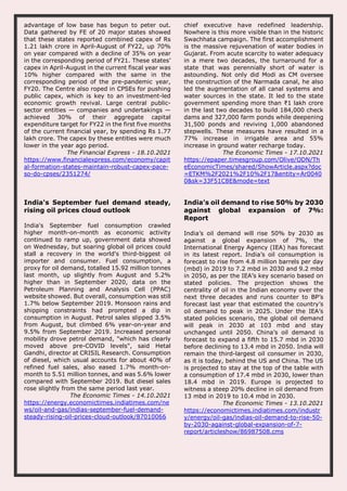 advantage of low base has begun to peter out.
Data gathered by FE of 20 major states showed
that these states reported combined capex of Rs
1.21 lakh crore in April-August of FY22, up 70%
on year compared with a decline of 35% on year
in the corresponding period of FY21. These states’
capex in April-August in the current fiscal year was
10% higher compared with the same in the
corresponding period of the pre-pandemic year,
FY20. The Centre also roped in CPSEs for pushing
public capex, which is key to an investment-led
economic growth revival. Large central public-
sector entities — companies and undertakings —
achieved 30% of their aggregate capital
expenditure target for FY22 in the first five months
of the current financial year, by spending Rs 1.77
lakh crore. The capex by these entities were much
lower in the year ago period.
The Financial Express - 18.10.2021
https://www.financialexpress.com/economy/capit
al-formation-states-maintain-robust-capex-pace-
so-do-cpses/2351274/
chief executive have redefined leadership.
Nowhere is this more visible than in the historic
Swachhata campaign. The first accomplishment
is the massive rejuvenation of water bodies in
Gujarat. From acute scarcity to water adequacy
in a mere two decades, the turnaround for a
state that was perennially short of water is
astounding. Not only did Modi as CM oversee
the construction of the Narmada canal, he also
led the augmentation of all canal systems and
water sources in the state. It led to the state
government spending more than ₹1 lakh crore
in the last two decades to build 184,000 check
dams and 327,000 farm ponds while deepening
31,500 ponds and reviving 1,000 abandoned
stepwells. These measures have resulted in a
77% increase in irrigable area and 55%
increase in ground water recharge today.
The Economic Times - 17.10.2021
https://epaper.timesgroup.com/Olive/ODN/Th
eEconomicTimes/shared/ShowArticle.aspx?doc
=ETKM%2F2021%2F10%2F17&entity=Ar0040
0&sk=33F51C8E&mode=text
India's September fuel demand steady,
rising oil prices cloud outlook
India's September fuel consumption crawled
higher month-on-month as economic activity
continued to ramp up, government data showed
on Wednesday, but soaring global oil prices could
stall a recovery in the world's third-biggest oil
importer and consumer. Fuel consumption, a
proxy for oil demand, totalled 15.92 million tonnes
last month, up slightly from August and 5.2%
higher than in September 2020, data on the
Petroleum Planning and Analysis Cell (PPAC)
website showed. But overall, consumption was still
1.7% below September 2019. Monsoon rains and
shipping constraints had prompted a dip in
consumption in August. Petrol sales slipped 3.5%
from August, but climbed 6% year-on-year and
9.5% from September 2019. Increased personal
mobility drove petrol demand, "which has clearly
moved above pre-COVID levels", said Hetal
Gandhi, director at CRISIL Research. Consumption
of diesel, which usual accounts for about 40% of
refined fuel sales, also eased 1.7% month-on-
month to 5.51 million tonnes, and was 5.6% lower
compared with September 2019. But diesel sales
rose slightly from the same period last year.
The Economic Times - 14.10.2021
https://energy.economictimes.indiatimes.com/ne
ws/oil-and-gas/indias-september-fuel-demand-
steady-rising-oil-prices-cloud-outlook/87010066
India’s oil demand to rise 50% by 2030
against global expansion of 7%:
Report
India’s oil demand will rise 50% by 2030 as
against a global expansion of 7%, the
International Energy Agency (IEA) has forecast
in its latest report. India’s oil consumption is
forecast to rise from 4.8 million barrels per day
(mbd) in 2019 to 7.2 mbd in 2030 and 9.2 mbd
in 2050, as per the IEA’s key scenario based on
stated policies. The projection shows the
centrality of oil in the Indian economy over the
next three decades and runs counter to BP’s
forecast last year that estimated the country’s
oil demand to peak in 2025. Under the IEA’s
stated policies scenario, the global oil demand
will peak in 2030 at 103 mbd and stay
unchanged until 2050. China’s oil demand is
forecast to expand a fifth to 15.7 mbd in 2030
before declining to 13.4 mbd in 2050. India will
remain the third-largest oil consumer in 2030,
as it is today, behind the US and China. The US
is projected to stay at the top of the table with
a consumption of 17.4 mbd in 2030, lower than
18.4 mbd in 2019. Europe is projected to
witness a steep 20% decline in oil demand from
13 mbd in 2019 to 10.4 mbd in 2030.
The Economic Times - 13.10.2021
https://economictimes.indiatimes.com/industr
y/energy/oil-gas/indias-oil-demand-to-rise-50-
by-2030-against-global-expansion-of-7-
report/articleshow/86987508.cms
 