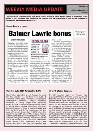 (This document comprises news clips from various media in which Balmer Lawrie is mentioned, news
related to GOI and PSEs, and news from the verticals that we do business in. This will be uploaded on
intranet and website every Monday.)
Balmer Lawrie in News
Moody’s cuts 2019 forecast to 5.6%
Moody's has slashed its growth forecast for India
for this calendar year to 5.6% from 6.2% it
estimated earlier, citing “widespread weakness in
consumption demand”. “India's economic
slowdown is lasting longer than previously
expected,” the international rating agency said in
its Global Macro Outlook 2020-21on Thursday.
Economic activity is likely to pick up in 2020 and
2021 to 6.6% and 6.7%, respectively, but the
pace will remain slower than in 2018 when the
country’s real GDP grew 7.4%, it said. “India's
economic growth has decelerated since mid-2018,
with real GDP growth slipping from nearly 8% to
5% in the second quarter of 2019 and joblessness
rising,” Moody’s said. Investment activity was
muted well before that, but the economy was
Growth gloom deepens
In SBI research report on Tuesday has
projected GDP growth in the second quarter of
the fiscal at 4.2 per cent, much lower than the
growth rate of 5 per cent reported in the first
quarter, which was itself a six-year low. The SBI
report has also slashed its forecast for 2019-20
to 5 per cent from an earlier estimate of 6 per
cent. On Monday, the government released data
on the index of industrial production, which
showed industry growth at a negative 4.3 per
cent in September. A report by Kotak Economic
Research also forecast lower growth of 4.7 per
cent in the second quarter against its previous
forecast of 5.2 per cent. Growth for the year has
been projected downwards to 5 per cent from
5.8 per cent, previously. Brokerage Nomura had
WEEKLY MEDIA UPDATE
Issue 424
18 November, 2019
Monday
The Telegraph
– 12.11.2019
 