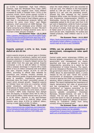 up 0.33% in September. High food inflation,
however, kept the Wholesale Price Index (WPI)
from falling into negative zone. Food inflation
increased to 9.8% in October from 7.47% in the
previous month. Onion prices soared 119.8% in
the month, slightly lower than 122.4% inflation in
September. “This trend of food inflation going up
and that in manufactured products falling will
continue for some more time,” said Madan
Sabnavis, chief economist at CARE Ratings. This
will lead to lower wholesale price inflation and
higher consumer price inflation, he said. “We don’t
expect the trend to change anytime soon, but a
reversal is likely January onwards.”
The Economic Times - 15.11.2019
https://epaper.timesgroup.com/Olive/ODN/TheEc
onomicTimes/shared/ShowArticle.aspx?doc=ETK
M%2F2019%2F11%2F15&entity=Ar01513&sk=E
76EA279&mode=text
when the retail inflation print was recorded at
4.92 per cent. The inflation in the food basket
spiked to 7.89 per cent in October 2019 as
against 5.11 per cent the preceding month,
showed the data released by the Central
Statistics Office under the Ministry of Statistics
and Programme Implementation (MoSPI) on
Wednesday. During the month, the prices of
vegetables spiked to 26.10 per cent from 5.40
per cent in September, while for fruits it jumped
to 4.08 per cent from 0.83 per cent. Likewise,
the prices of cereals, meat and fish, eggs grew
at faster pace of 2.16 per cent, 9.75 per cent
and 6.26 per cent, respectively. For pulses and
related products, retail inflation rose to 11.72
per cent.
The Economic Times - 14.11.2019
https://auto.economictimes.indiatimes.com/ne
ws/industry/retail-inflation-jumps-to-16-
month-high-of-4-62-in-oct/72048696
Exports contract 1.11% in Oct, trade
deficit at $11.01 bn
India’s exports shrank at a slower pace in October
with key sectors of petroleum, leather and carpet
showing a decline in outward shipments even as a
steeper contraction in imports helped narrow the
trade deficit from the year ago period. Exports
contracted 1.11% to $26.38 billion in October
while a sharper shrinkage in imports left a trade
deficit of $11.01 billion compared with $18 billion
last year. Imports shrank 16.31% to $37.39
billion, according to official data released by
commerce and industry ministry showed on
Friday. Electronic goods, drugs & pharmaceuticals,
gems & jewellery, engineering goods and
chemicals were the major commodity groups of
export which showed growth. “Negative exports
for October have not come as a surprise, amidst
global slowdown, particularly in the main
destinations of Indian exports. However, the pace
of de-growth for October has come down, month-
on-month,” EEPC India Chairman Ravi Sehgal
said. Oil imports, in October 2019, fell 31.74% on
year to $9.63 billion. Gold imports were up 4.74%
to $1.83 billion. Exports in the April-October
period shrank 2.21% to $185.95 billion while
Imports were down 8.37% to $280.67 billion,
leaving a trade deficit of $94.72 billion.
The Economic Times - 16.11.2019
https://economictimes.indiatimes.com/news/eco
nomy/indicators/trade-deficit-narrows-to-usd-11-
billion-for-october/articleshow/72071686.cms
CPSEs can be globally competitive if
government, management roles spelt
out: CII
Central public sector enterprises (CPSEs) can
become globally competitive if the roles of the
government and management are clearly
specified and they are allowed to function
independently, according to a report by the
Confederation of Indian Industry. The report,
set to be released on Monday, recommends that
the government inform the top management of
CPSEs about its disinvestment plans, a press
release by the CII said. “Given the current
environment of divestment uncertainty, it is
critical to apprise the CPSE top management in
advance, about a decision on this,” the release
stated. The report highlighted the importance of
clearly demarcating the roles of government
and top management to avoid “excessive
interference” or “passive ownership” by the
former. “India’s public sector enterprises can
become globally competitive,” Chandrajit
Banerjee, Director-General, CII said in the
release. The CII also called for an industry
expert-led board to take all strategic decisions
to increase the speed and efficacy of decision-
making to “transform CPSEs from being
ministry-driven to board-driven”
The Economic Times - 18.11.2019
https://economictimes.indiatimes.com/news/e
conomy/policy/cpses-can-be-globally-
competitive-if-government-management-roles-
spelt-out-cii/articleshow/72099234.cms
 