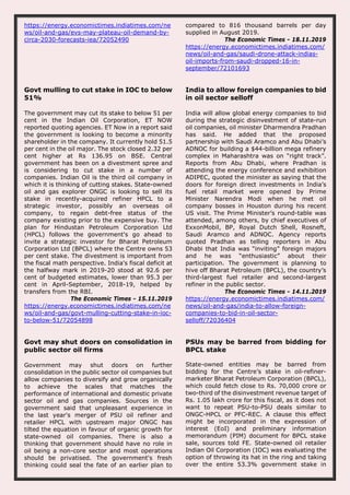 https://energy.economictimes.indiatimes.com/ne
ws/oil-and-gas/evs-may-plateau-oil-demand-by-
circa-2030-forecasts-iea/72052490
compared to 816 thousand barrels per day
supplied in August 2019.
The Economic Times - 18.11.2019
https://energy.economictimes.indiatimes.com/
news/oil-and-gas/saudi-drone-attack-indias-
oil-imports-from-saudi-dropped-16-in-
september/72101693
Govt mulling to cut stake in IOC to below
51%
The government may cut its stake to below 51 per
cent in the Indian Oil Corporation, ET NOW
reported quoting agencies. ET Now in a report said
the government is looking to become a minority
shareholder in the company. It currently hold 51.5
per cent in the oil major. The stock closed 2.32 per
cent higher at Rs 136.95 on BSE. Central
government has been on a divestment spree and
is considering to cut stake in a number of
companies. Indian Oil is the third oil company in
which it is thinking of cutting stakes. State-owned
oil and gas explorer ONGC is looking to sell its
stake in recently-acquired refiner HPCL to a
strategic investor, possibly an overseas oil
company, to regain debt-free status of the
company existing prior to the expensive buy. The
plan for Hindustan Petroleum Corporation Ltd
(HPCL) follows the government's go ahead to
invite a strategic investor for Bharat Petroleum
Corporation Ltd (BPCL) where the Centre owns 53
per cent stake. The divestment is important from
the fiscal math perspective. India's fiscal deficit at
the halfway mark in 2019-20 stood at 92.6 per
cent of budgeted estimates, lower than 95.3 per
cent in April-September, 2018-19, helped by
transfers from the RBI.
The Economic Times - 15.11.2019
https://energy.economictimes.indiatimes.com/ne
ws/oil-and-gas/govt-mulling-cutting-stake-in-ioc-
to-below-51/72054898
India to allow foreign companies to bid
in oil sector selloff
India will allow global energy companies to bid
during the strategic disinvestment of state-run
oil companies, oil minister Dharmendra Pradhan
has said. He added that the proposed
partnership with Saudi Aramco and Abu Dhabi’s
ADNOC for building a $44-billion mega refinery
complex in Maharashtra was on “right track”.
Reports from Abu Dhabi, where Pradhan is
attending the energy conference and exhibition
ADIPEC, quoted the minister as saying that the
doors for foreign direct investments in India’s
fuel retail market were opened by Prime
Minister Narendra Modi when he met oil
company bosses in Houston during his recent
US visit. The Prime Minister’s round-table was
attended, among others, by chief executives of
ExxonMobil, BP, Royal Dutch Shell, Rosneft,
Saudi Aramco and ADNOC. Agency reports
quoted Pradhan as telling reporters in Abu
Dhabi that India was “inviting” foreign majors
and he was “enthusiastic” about their
participation. The government is planning to
hive off Bharat Petroleum (BPCL), the country’s
third-largest fuel retailer and second-largest
refiner in the public sector.
The Economic Times - 14.11.2019
https://energy.economictimes.indiatimes.com/
news/oil-and-gas/india-to-allow-foreign-
companies-to-bid-in-oil-sector-
selloff/72036404
Govt may shut doors on consolidation in
public sector oil firms
Government may shut doors on further
consolidation in the public sector oil companies but
allow companies to diversify and grow organically
to achieve the scales that matches the
performance of international and domestic private
sector oil and gas companies. Sources in the
government said that unpleasant experience in
the last year's merger of PSU oil refiner and
retailer HPCL with upstream major ONGC has
tilted the equation in favour of organic growth for
state-owned oil companies. There is also a
thinking that government should have no role in
oil being a non-core sector and most operations
should be privatised. The government's fresh
thinking could seal the fate of an earlier plan to
PSUs may be barred from bidding for
BPCL stake
State-owned entities may be barred from
bidding for the Centre’s stake in oil-refiner-
marketer Bharat Petroleum Corporation (BPCL),
which could fetch close to Rs. 70,000 crore or
two-third of the disinvestment revenue target of
Rs. 1.05 lakh crore for this fiscal, as it does not
want to repeat PSU-to-PSU deals similar to
ONGC-HPCL or PFC-REC. A clause this effect
might be incorporated in the expression of
interest (EoI) and preliminary information
memorandum (PIM) document for BPCL stake
sale, sources told FE. State-owned oil retailer
Indian Oil Corporation (IOC) was evaluating the
option of throwing its hat in the ring and taking
over the entire 53.3% government stake in
 