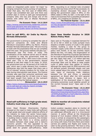 create an integrated public sector 'oil major' by
merging companies having synergy of operations.
Under that plan, the first case of ONGC-HPCL
merger was completed last year and there was
another plan in works to split gas transportation
company GAIL into two and merge one of the
entities with either IOC or Bharat Petroleum
Corporation.
The Economic Times - 14.11.2019
https://energy.economictimes.indiatimes.com/ne
ws/oil-and-gas/govt-may-shut-doors-on-
consolidation-in-public-sector-oil-firms/72036335
BPCL. According to an internal note circulated
among IOC top brass which FE has accessed, its
marketing division discussed “the issue of
taking the government stake in BPCL or the
ONGC stake in HPCL by IOC”, in the light of the
risks to its business from a possible privatisation
of BPCL, at a meeting on October 25.
The Financial Express - 13.11.2019
https://www.financialexpress.com/industry/ps
us-may-be-barred-from-bidding-for-bpcl-
stake/1761777/
Govt to sell BPCL, Air India by March:
Nirmala Sitharaman
The government is aiming to complete the sale of
state-run companies Air India and Bharat
Petroleum Corporation (BPCL) by March, Finance
Minister Nirmala Sitharaman said. “We are moving
on both with the expectation that we can complete
them this year. The ground realities will play out,”
Sitharaman told The Times of India. The
privatisation of the national carrier and oil refiner
is expected to help the government meet its
divestment target of Rs 1 lakh crore in the current
fiscal year. This is the government’s second
attempt to sell their stake in Air India. In 2018,
the government put up 76 percent of Air India for
sale, which saw a weak demand from investors.
Sitharaman also told the paper that there was a
“lot of interest” among investors for Air India, as
seen during international road shows. The finance
minister also said that consumer sentiment was
improving, adding that Rs 1.8 lakh crore in loans
had been sought from banks at the outreach
programme during the festival season.
Moneycontrol - 16.11.2019
https://www.moneycontrol.com/news/business/g
ovt-to-sell-bpcl-air-india-by-march-nirmala-
sitharaman-4647941.html
Opec Sees Smaller Surplus in 2020
Before Policy Meet
Opec said on Thursday it expected demand for
its oil to fall in 2020 as rivals pumped more
despite a smaller surplus of crude in the global
market, building a case for the group to
maintain supply curbs when it meets to discuss
policy next month. In its last monthly report
before the Dec. 5-6 talks, the Organization of
the Petroleum Exporting Countries said demand
for its crude would average 29.58 million barrels
per day (bpd) next year, 1.12 million bpd less
than in 2019. The drop in demand could
encourage Opec and its allies to keep supply
curbs in place when they gather in Vienna,
although the report kept its 2020 economic and
oil demand growth forecasts steady and was
more upbeat about the outlook. “On a positive
note, signs of improving trade relations
between the US and China, a potential
agreement on Brexit after the UK's general
election, fiscal stimulus in Japan, and a
stabilisation of the downward slope in major
emerging economies could stabilise growth at
the current forecast level,” Opec said in the
report.
The Economic Times - 15.11.2019
https://epaper.timesgroup.com/Olive/ODN/Th
eEconomicTimes/shared/ShowArticle.aspx?doc
=ETKM%2F2019%2F11%2F15&entity=Ar0140
2&sk=1BCE32BB&mode=text
Need self-sufficiency in high-grade steel;
industry must step up: Pradhan
Union Steel Minister Dharmendra Pradhan
stressed on the need to make India self-sufficient
in high grade steel and sought collective efforts of
the industry to make the sector future-ready.
Metals, including steel, continue to play a vital role
in building India a modern economy, the minister
said, adding that there is a strong positive
correlation between steel usage and a nation's
economic growth. "He has appealed to the
delegates to embrace challenge of producing high
grade steel for greater self-sufficiency. Steel
DGCA to monitor all complaints related
to passengers
India’s aviation regulator plans to monitor all
passenger-related complaints to ensure they
are addressed efficiently and in a time-bound
manner. A senior official at the Directorate
General of Civil Aviation (DGCA) told ET, the
move is aimed at empowering the passengers
at a time when air passenger ridership numbers
are rising with many first-time fliers and Indian
carriers are adding new flights and routes to
cater to the growing demand. “We have a wing
in the DGCA that monitors fares and it will now
 