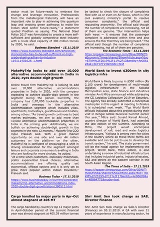 sector must be future-ready to embrace the
change and leverage innovation. Professionals
from the metallurgical fraternity will have an
important role to play in achieving this quantum
leap and creating green pathways to make the
Indian steel sector future-ready," a statement
quoted Pradhan as saying. The National Steel
Policy 2017 was formulated to create a more self-
sufficient and globally competitive steel industry
with a crude steel capacity of 300 million tonnes
by 2030, he said.
Business Standard - 15.11.2019
https://www.business-standard.com/article/pti-
stories/india-has-to-be-self-sufficient-in-high-
grade-steel-pradhan-to-industry-
119111401626_1.html
be tasked to check the closure of complaints
filed with us or even on Air-Sewa, which is (the
civil aviation) ministry’s portal to resolve
consumer complaints,” the official said
requesting anonymity. The official said though
the number of complaints are increasing, not all
of them are genuine. “Our intervention helps
both ways — it ensures that the passenger
complaint is addressed within time and also
ensures the flier that they are being heard.” The
official said though the number of complaints
are increasing, not all of them are genuine.
The Economic Times - 13.11.2019
https://epaper.timesgroup.com/Olive/ODN/Th
eEconomicTimes/shared/ShowArticle.aspx?doc
=ETKM%2F2019%2F11%2F13&entity=Ar0061
2&sk=6CFCFF25&mode=text
MakeMyTrip looks to add over 10,000
alternative accommodations in India in
2020, eyes double-digit growth
Online travel firm MakeMyTrip is looking to add
over 10,000 alternative accommodation
properties in India in 2020, with the company
expecting to achieve double-digit growth in the
segment during the period. Currently, the
company has 1,70,000 bookable properties in
India and overseas in the alternative
accommodation segment which includes villas,
apartments, homestays, guesthouses and hostels,
among others. "As travel growth continues to beat
market estimates, we aim to add more than
10,000 alternative accommodation properties in
India in the coming year. Additionally, we are
bullish on achieving double-digit growth in the
segment in the next 12 months," MakeMyTrip COO
Vipul Prakash said. With a great market
opportunity on one side and over 44 million
customers on the platform on the other,
MakeMyTrip is confident of encouraging a shift in
driving consideration for the segment amongst
leisure and corporate consumers travelling in India
who are looking for more choices, he added.
"At a time when customers, especially millennials,
prefer experiential travel choices, alternative
accommodations are offering quality yet
economical, offbeat options and it is only set to
grow more popular within Indian travellers,"
Prakash said.
Business Today - 17.11.2019
https://www.businesstoday.in/current/corporate/
makemytrip-alternative-accommodations-india-
2020-double-digit-growth/story/390513.html
World Bank to invest $300mn in city
logistics infra
World Bank is likely to pump in $300 million (Rs
2,100 crore) for development of multi-modal
logistics infrastructure in the Kolkata
Metropolitan area, state finance and industries
minister Amit Mitra announced while addressing
the CII Logistics Colloquium 2019 on Saturday.
The agency has already submitted a conceptual
masterplan in this regard. A meeting to finalize
it is scheduled next week. “Top World Bank
officials indicated about this project during their
visit in Bengal Global Business Summit earlier
this year,” Mitra said. Junaid Kamal Ahmad,
country director of World Bank, had attended
the last edition of the Summit. According to
Mitra, the project would encompass
development of rail, road and water logistics
infrastructure. “Kolkata is among very few cities
in the country where all these three forms are
available and can be put to use to develop the
transit system,” he said. The state government
will be the nodal agency for implementing the
project. World Bank, Mitra added, is also
undertaking a review of industrial infrastructure
that includes industrial parks, industrial estates,
SEZ and others on the eastern corridor in the
South Asian Region.
The Times of India - 17.11.2019
https://epaper.timesgroup.com/Olive/ODN/Ti
mesOfIndia/shared/ShowArticle.aspx?doc=TOI
KM%2F2019%2F11%2F17&entity=Ar00609&s
k=4B864771&mode=text
Cargo handled by major ports in Apr-Oct
almost stagnant at 405 MT
The cargo handled by country's top 12 major ports
in April-October period of the current financial
year was almost stagnant at 405.39 million tonnes
Shri Amit Sen took charge as SAIL
Director Finance
Shri Amit Sen took charge as SAIL’s Director
(Finance) on 05.11.2019. A CA with over 31
years of experience in manufacturing sector, he
 