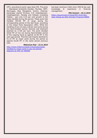 (MT), according to ports' apex body IPA. The ports
-- Deendayal (erstwhile Kandla), Mumbai, JNPT,
Mormugao, New Mangalore, Cochin, Chennai,
Kamarajar (earlier Ennore), V.O. hidambaranar,
Visakhapatnam, Paradip and Kolkata (including
Haldia) - saw only 0.44 per cent growth in the
cargo handled during the period. These ports had
handled 403.60 MT of cargo during the
corresponding period of the last fiscal, according
to the Indian Ports Association (IPA). While the
handling of iron ore saw a 28 per cent jump during
the April-October period, thermal coal shipment
declined by 17.69 per cent. The ports handled
28.82 MT of iron ore during April-October period
of the ongoing fiscal as against 22.50 MT in the
year-ago period. Thermal coal imports declined to
51.10 MT at major ports during the period as
against 62.08 MT in the same period previous
year.
Millennium Post - 13.11.2019
http://www.millenniumpost.in/business/cargo-
handled-by-major-ports-in-apr-oct-almost-
stagnant-at-405-mt-384680
has been working in SAIL since 1993 & has vast
knowledge & experience in financial
management.
PSU Connect - 16.11.2019
https://psuconnect.in/news/Shri-Amit-Sen-
took-charge-as-SAIL-Director-Finance/19858/
 