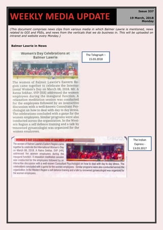 (This document comprises news clips from various media in which Balmer Lawrie is mentioned, news
related to GOI and PSEs, and news from the verticals that we do business in. This will be uploaded on
intranet and website every Monday.)
Balmer Lawrie in News
WEEKLY MEDIA UPDATE
Issue 337
19 March, 2018
Monday
The Indian
Express -
13.03.2017
The Telegraph –
15.03.2018
 