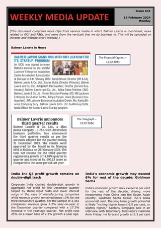 (This document comprises news clips from various media in which Balmer Lawrie is mentioned, news
related to GOI and PSEs, and news from the verticals that we do business in. This will be uploaded on
intranet and website every Monday.)
Balmer Lawrie in News
India Inc Q3 profit growth remains on
double-digit track
Corporate India clocked double-digit growth in
aggregate net profit for the December quarter
helped by stable input costs and lower interest
outgo in the case of manufacturing companies
while revenue growth remained below 10% for the
third consecutive quarter. For the sample of 3,381
companies, revenue grew 8.2% year-on-year in
the December quarter compared with a 17.3%
increase in the year-ago quarter. Net profit rose
25% on a lower base of 2.2% growth a year ago.
India's economic growth may exceed
6% for rest of the decade: Goldman
Sachs
India’s economic growth may exceed 6 per cent
for the rest of the decade, driving more
investments from China into the South Asian
country, Goldman Sachs Group Inc.’s India
economist said. The long term growth potential
is likely “inching higher toward 6.5 per cent, or
slightly higher,” Santanu Sengupta said in an
interview with Bloomberg Television’s Haslinda
Amin Friday. He forecast growth at 6.3 per cent
WEEKLY MEDIA UPDATE
Issue 641
19 February 2024
Monday
The Financial Express –
15.02.2024
The Telegraph –
19.02.2024
 