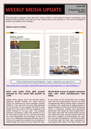 (This document comprises news clips from various media in which Balmer Lawrie is mentioned, news
related to GOI and PSEs, and news from the verticals that we do business in. This will be uploaded on
intranet and website every Monday.)
Balmer Lawrie in News
https://www.nbmcw.com/online_edition/lifting-specialized-transport/september-2022/index.html#page=15
Fitch cuts India FY23 GDP growth
forecast to 7%; world GDP growth at
2.4%
Global rating agency Fitch has lowered India's
economic growth forecast for fiscal 2022-23
(FY23) as measured by gross domestic product
(GDP) to 7 per cent from its June 2022 estimate
of 7.8 per cent. It now expects the GDP to slow
further to 6.7 per cent in FY24 as compared to its
earlier forecast of 7.4 per cent. "The (Indian)
economy recovered in 2Q22 with growth of 13.5
per cent year-on-year (y-o-y), but this was below
our June expectation of an increase of 18.5 per
cent y-o-y. Seasonally adjusted estimates show a
3.3 per cent quarter-on-quarter (q-o-q) decline in
2Q22 though this seems to be at odds with high-
World Bank warns of global recession
next year amid simultaneous rate
hikes.
A new study by the World Bank has revealed
that with the central banks across the world
simultaneously hiking interest rates in response
to inflation, the world may be edging toward a
global recession in 2023 and a string of financial
crises in emerging markets and developing
economies that would do them lasting harm.
The report said that the central banks around
the world have been raising interest rates this
year with a degree of synchronicity not seen
over the past five decades, a trend that is likely
to continue well into next year, according to
news agency ANI report. The report noted, “yet
WEEKLY MEDIA UPDATE
Issue 569
19 September 2022
Monday
Lifting and Specialized Transport Magazine – August – September issue; page 14 & 15
 
