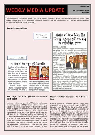 (This document comprises news clips from various media in which Balmer Lawrie is mentioned, news
related to GOI and PSEs, and news from the verticals that we do business in. This will be uploaded on
intranet and website every Monday.)
Balmer Lawrie in News
RBI says 7% GDP growth achievable
next fiscal
India can achieve a growth of 7% in its real gross
domestic product (GDP) in the next financial year,
aided by the measures taken by the Centre in the
Union Budget, the Reserve Bank of India said in
its monthly bulletin on Friday. The projection is
higher than the 6.4% GDP growth estimated by
the RBI in its monetary policy on February 8.
“…taking the Economic Survey’s growth projection
of 6.5% as the base, the Union Budget’s tax,
capex and fiscal consolidation proposals can take
India’s real GDP growth close to 7% in FY24 if they
are effectively implemented,” the central bank
said. The saving on taxes (from the rejig of the
Retail inflation increases to 6.52% in
Jan
India’s consumer inflation spiked more than
expected to a three-month high 6.52% in
January from 5.72% in the preceding month,
clouding the interest rate outlook as the rate of
price rise breached the upper bound of the
Reserve Bank of India’s target rate. Consumer
inflation had slipped below 6% in November and
December to within the central bank’s 2-6%
mandate. The RBI last week raised the repo rate
to a 5-year high of 6. 5% while maintaining a
hawkish note that had surprised the markets
given the softening in inflation. “The RBI’s
hawkish rhetoric was a surprise for the market
WEEKLY MEDIA UPDATE
Issue 590
20 February 2023
Monday
Aajkaal – 16.02.2023
Dainik Jugasankha
– 17.02.2023
 