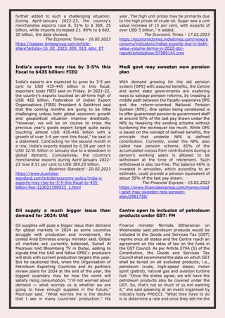 further added to such a challenging situation.
During April-January 2022-23, the country's
merchandise exports rose 8. 51% to $ 369. 25
billion, while imports increased 21. 89% to $ 602.
20 billion, the data showed.
The Economic Times - 16.02.2023
https://epaper.timesgroup.com/article-
share?article=16_02_2023_009_010_etkc_ET
year. The high unit prices may be primarily due
to the high prices of crude oil. Sugar saw a unit
value increase of 15 per cent, with exports of
over USD 5 billion," it added.
The Economic Times - 17.02.2023
https://economictimes.indiatimes.com/news/e
conomy/indicators/indias-exports-rise-in-both-
value-volume-terms-in-2022-gtri-
report/articleshow/97980144.cms
India's exports may rise by 3-5% this
fiscal to $435 billion: FIEO
India's exports are expected to grow by 3-5 per
cent to USD 435-445 billion in this fiscal,
exporters' body FIEO said on Friday. In 2021-22,
the country's exports touched an all-time high of
USD 422 billion. Federation of Indian Export
Organisations (FIEO) President A Sakthivel said
that the coming months are going to be little
challenging unless both global economic growth
and geopolitical situation improve drastically.
"However, we will be on course to cross the
previous year's goods export target quite easily
touching almost USD 435-445 billion with a
growth of over 3-5 per cent this fiscal," he said in
a statement. Contracting for the second month in
a row, India's exports dipped by 6.58 per cent to
USD 32.91 billion in January due to a slowdown in
global demand. Cumulatively, the country's
merchandise exports during April-January 2022-
23 rose 8.51 per cent to USD 369.25 billion.
Business Standard - 20.02.2023
https://www.business-
standard.com/article/economy-policy/india-s-
exports-may-rise-by-3-5-this-fiscal-to-435-
billion-fieo-123021700933_1.html
Modi govt may sweeten new pension
plan
With demand growing for the old pension
system (OPS) with assured benefits, the Centre
and some state governments are exploring
ways to salvage pension reforms, by treading a
middle path between the fiscally-expensive OPS
and the reform-oriented National Pension
System (NPS). One option being considered is
to offer guaranteed pension to government staff
at around 50% of the last pay drawn under the
NPS by tweaking the existing scheme without
burdening the exchequer too much. While OPS
is based on the concept of defined benefits, the
principle that underlie NPS is defined
contribution. Currently, under the NPS, also
called new pension scheme, 60% of the
accumulated corpus from contributions during a
person’s working years is allowed to be
withdrawn at the time of retirement. Such
withdrawal is also tax-free. The balance 40% is
invested in annuities, which according to an
estimate, could provide a pension equivalent of
about 35% of the last pay drawn.
The Financial Express - 15.02.2023
https://www.financialexpress.com/money/mod
i-govt-may-sweeten-new-pension-
plan/2981738/
Oil supply a much bigger issue than
demand for 2024: UAE
Oil supplies will pose a bigger issue than demand
for global markets in 2024 as some countries
struggle with production and investment, the
United Arab Emirates energy minister said. Global
oil markets are currently balanced, Suhail Al
Mazrouei told Bloomberg TV in Dubai, adding to
signals that the UAE and fellow OPEC+ producers
will stick with current production targets this year.
But he cautioned that, when the Organization of
Petroleum Exporting Countries and its partners
review plans for 2024 at the end of the year, the
biggest quandary may be how the world will
satisfy rising consumption. “I’m not worried about
demand — what worries us is whether we are
going to have enough supplies in the future,”
Mazrouei said. “What worries me is the decline
that I see in many countries’ production." His
Centre open to inclusion of petroleum
products under GST: FM
Finance minister Nirmala Sitharaman on
Wednesday said petroleum products would be
included in the Goods and Services Tax (GST)
regime once all states and the Centre reach an
agreement on the rates of tax on the fuels in
the GST Council. As per Article 279A (5) of the
Constitution, the Goods and Services Tax
Council shall recommend the date on which GST
shall be levied on all excluded products, i.e.,
petroleum crude, high-speed diesel, motor
spirit (petrol), natural gas and aviation turbine
fuel. “Once the states agree, we will have the
petroleum products also be covered under the
GST. So, that’s not so much of us not wanting
it,” she said speaking at an event organised by
industry body PHDCCI. “What they have to do
is to determine a rate and once they tell me the
 