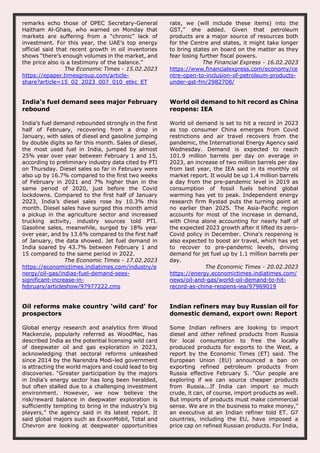 remarks echo those of OPEC Secretary-General
Haitham Al-Ghais, who warned on Monday that
markets are suffering from a “chronic” lack of
investment. For this year, the UAE’s top energy
official said that recent growth in oil inventories
shows “there’s enough volumes in the market, and
the price also is a testimony of the balance."
The Economic Times - 15.02.2023
https://epaper.timesgroup.com/article-
share?article=15_02_2023_007_010_etkc_ET
rate, we (will include these items) into the
GST,” she added. Given that petroleum
products are a major source of resources both
for the Centre and states, it might take longer
to bring states on board on the matter as they
fear losing further fiscal powers.
The Financial Express - 16.02.2023
https://www.financialexpress.com/economy/ce
ntre-open-to-inclusion-of-petroleum-products-
under-gst-fm/2982708/
India’s fuel demand sees major February
rebound
India’s fuel demand rebounded strongly in the first
half of February, recovering from a drop in
January, with sales of diesel and gasoline jumping
by double digits so far this month. Sales of diesel,
the most used fuel in India, jumped by almost
25% year over year between February 1 and 15,
according to preliminary industry data cited by PTI
on Thursday. Diesel sales so far in February were
also up by 16.7% compared to the first two weeks
of February in 2021 and 7% higher than in the
same period of 2020, just before the Covid
lockdowns. Compared to the first half of January
2023, India’s diesel sales rose by 10.3% this
month. Diesel sales have surged this month amid
a pickup in the agriculture sector and increased
trucking activity, industry sources told PTI.
Gasoline sales, meanwhile, surged by 18% year
over year, and by 13.6% compared to the first half
of January, the data showed. Jet fuel demand in
India soared by 43.7% between February 1 and
15 compared to the same period in 2022.
The Economic Times - 17.02.2023
https://economictimes.indiatimes.com/industry/e
nergy/oil-gas/indias-fuel-demand-sees-
significant-increase-in-
february/articleshow/97977222.cms
World oil demand to hit record as China
reopens: IEA
World oil demand is set to hit a record in 2023
as top consumer China emerges from Covid
restrictions and air travel recovers from the
pandemic, the International Energy Agency said
Wednesday. Demand is expected to reach
101.9 million barrels per day on average in
2023, an increase of two million barrels per day
from last year, the IEA said in its monthly oil
market report. It would be up 1.4 million barrels
a day from the pre-pandemic level in 2019 as
consumption of fossil fuels behind global
warming has yet to peak. Independent energy
research firm Rystad puts the turning point at
no earlier than 2025. The Asia-Pacific region
accounts for most of the increase in demand,
with China alone accounting for nearly half of
the expected 2023 growth after it lifted its zero-
Covid policy in December. China's reopening is
also expected to boost air travel, which has yet
to recover to pre-pandemic levels, driving
demand for jet fuel up by 1.1 million barrels per
day.
The Economic Times - 20.02.2023
https://energy.economictimes.indiatimes.com/
news/oil-and-gas/world-oil-demand-to-hit-
record-as-china-reopens-iea/97969019
Oil reforms make country ‘wild card’ for
prospectors
Global energy research and analytics firm Wood
Mackenzie, popularly referred as WoodMac, has
described India as the potential licensing wild card
of deepwater oil and gas exploration in 2023,
acknowledging that sectoral reforms unleashed
since 2014 by the Narendra Modi-led government
is attracting the world majors and could lead to big
discoveries. “Greater participation by the majors
in India’s energy sector has long been heralded,
but often stalled due to a challenging investment
environment. However, we now believe the
risk/reward balance in deepwater exploration is
sufficiently tempting to bring in the industry’s big
players,” the agency said in its latest report. It
said global majors such as ExxonMobil, Total and
Chevron are looking at deepwater opportunities
Indian refiners may buy Russian oil for
domestic demand, export own: Report
Some Indian refiners are looking to import
diesel and other refined products from Russia
for local consumption to free the locally
produced products for exports to the West, a
report by the Economic Times (ET) said. The
European Union (EU) announced a ban on
exporting refined petroleum products from
Russia effective February 5. "Our people are
exploring if we can source cheaper products
from Russia...If India can import so much
crude, it can, of course, import products as well.
But imports of products must make commercial
sense. We are in the business to make money,"
an executive at an Indian refiner told ET. G7
countries, including the EU, have imposed a
price cap on refined Russian products. For India,
 