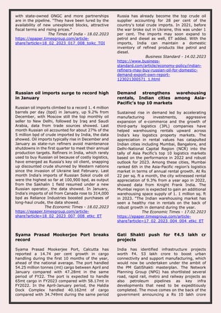 with state-owned ONGC and more partnerships
are in the pipeline. “They have been lured by the
availability of new unexplored blocks, attractive
fiscal terms and rising prices."
The Times of India - 18.02.2023
https://epaper.timesgroup.com/article-
share?article=18_02_2023_017_008_toikc_TOI
Russia has already become the top crude oil
supplier accounting for 28 per cent of the
country's total crude imports. In 2021, before
the war broke out in Ukraine, this was under 1
per cent. The imports may soon expand to
petrol and diesel as well, ET added. With the
imports, India can maintain a domestic
inventory of refined products like petrol and
diesel.
Business Standard - 14.02.2023
https://www.business-
standard.com/article/economy-policy/indian-
refiners-may-buy-russian-oil-for-domestic-
demand-export-own-report-
123021300571_1.html
Russian oil imports surge to record high
in January
Russian oil imports climbed to a record 1. 4 million
barrels per day (bpd) in January, up 9.2% from
December, with Moscow still the top monthly oil
seller to New Delhi, followed by Iraq and Saudi
Arabia, data from trade sources showed. Last
month Russian oil accounted for about 27% of the
5 million bpd of crude imported by India, the data
showed. Oil imports typically rise in December and
January as state-run refiners avoid maintenance
shutdowns in the first quarter to meet their annual
production targets. Refiners in India, which rarely
used to buy Russian oil because of costly logistics,
have emerged as Russia's key oil client, snapping
up discounted crude shunned by Western nations
since the invasion of Ukraine last February. Last
month India's imports of Russian Sokol crude oil
were the highest so far at 100,900 bpd, as output
from the Sakhalin 1 field resumed under a new
Russian operator, the data showed. In January,
India's imports of oil from Canada rose to 314,000
bpd as Reliance Industries boosted purchases of
long-haul crude, the data showed.
The Economic Times - 18.02.2023
https://epaper.timesgroup.com/article-
share?article=18_02_2023_007_008_etkc_ET
Demand strengthens warehousing
rentals, Indian cities among Asia-
Pacific’s top 10 markets
Sustained rise in demand led by accelerating
manufacturing investments, aggressive
expansion of e-commerce and the growth of
third-party logistics (3PL) companies have
helped warehousing rentals upward across
India’s key logistics property markets. The
appreciation in rental values has catapulted
Indian cities including Mumbai, Bangalore, and
Delhi-National Capital Region (NCR) into the
tally of Asia Pacific’s top 10 logistics markets
based on the performance in 2022 and robust
outlook for 2023. Among these cities, Mumbai
ranked 6th in the Asia-Pacific region’s logistics
market in terms of annual rental growth. At Rs
22 per sq. ft a month, the city witnessed rental
appreciation of 9.3% from a year ago in 2022,
showed data from Knight Frank India. The
Mumbai region is expected to gain an additional
warehousing space supply of 1. 1 million sq. ft
in 2023. “The Indian warehousing market has
seen a healthy rise in rentals on the back of
robust growth in demand during the year.
The Economic Times - 17.02.2023
https://epaper.timesgroup.com/article-
share?article=17_02_2023_004_004_etkc_ET
Syama Prasad Mookerjee Port breaks
record
Syama Prasad Mookerjee Port, Calcutta has
reported a 14.74 per cent growth in cargo
handling during the first 10 months of the year,
ahead of the national average. The port handled
54.25 million tonnes (mt) cargo between April and
January compared with 47.28mt in the same
period of FY22. The port is expected to handle
65mt cargo in FY2023 compared with 58.17mt in
FY2022. In the April-January period, the Haldia
Dock Complex handled 40.162mt of cargo
compared with 34.749mt during the same period
Gati Shakti push for ₹4.5 lakh cr
projects
India has identified infrastructure projects
worth ₹4. 53 lakh crore to boost urban
connectivity and support manufacturing, which
would now be undertaken under the ambit of
the PM GatiShakti masterplan. The Network
Planning Group (NPG) has shortlisted several
road, rapid rail, metro and railway projects as
also petroleum pipelines as key infra
developments that need to be expeditiously
completed. The move comes on the back of the
government announcing a Rs 10 lakh crore
 